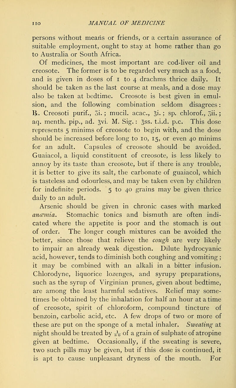 persons without means or friends, or a certain assurance of suitable employment, ought to stay at home rather than go to Australia or South Africa. Of medicines, the most important are cod-liver oil and creosote. The former is to be regarded very much as a food, and is given in doses of i to 4 drachms thrice daily. It should be taken as the last course at meals, and a dose may also be taken at bedtime. Creosote is best given in emul- sion, and the following combination seldom disagrees: I)L Creosoti purif., 3i. ; mucil. acac, §i. ; sp. chlorof., 3ii. ; aq. menth. pip., ad. Jvi. M. Sig.: Jss. t.i.d. p.c. This dose represents 5 minims of creosote to begin with, and the dose should be increased before long to 10, 15, or even 40 minims for an adult. Capsules of creosote should be avoided. Guaiacol, a liquid constituent of creosote, is less likely to annoy by its taste than creosote, but if there is any trouble, it is better to give its salt, the carbonate of guaiacol, which is tasteless and odourless, and may be taken even by children for indefinite periods. 5 to 40 grains may be given thrice daily to an adult. Arsenic should be given in chronic cases with marked ancemia. Stomachic tonics and bismuth are often indi- cated where the appetite is poor and the stomach is out of order. The longer cough mixtures can be avoided the better, since those that relieve the cough are very likely to impair an already weak digestion. Dilute hydrocyanic acid, however, tends to diminish both coughing and vomiting ; it may be combined with an alkali in a bitter infusion. Chlorodyne, liquorice lozenges, and syrupy preparations, such as the syrup of Virginian prunes, given about bedtime, are among the least harmful sedatives. Relief may some- times be obtained by the inhalation for half an hour at a time of creosote, spirit of chloroform, compound tincture of benzoin, carbolic acid, etc. A few drops of two or more of these are put on the sponge of a metal inhaler. Sweating at night should be treated by -^ of a grain of sulphate of atropine given at bedtime. Occasionally, if the sweating is severe, two such pills may be given, but if this dose is continued, it is apt to cause unpleasant dryness of the mouth. For