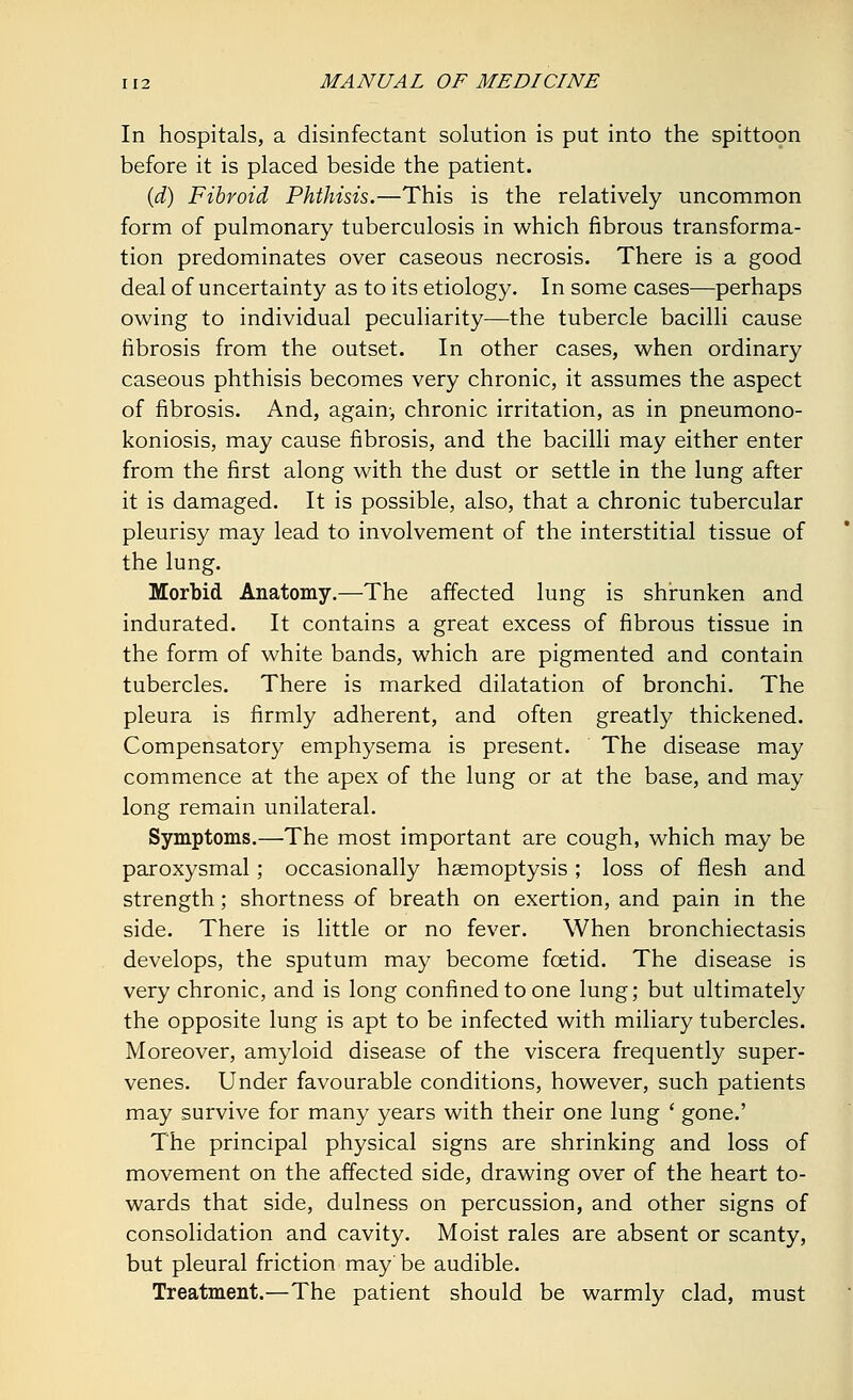 In hospitals, a disinfectant solution is put into the spittoon before it is placed beside the patient. (d) Fibroid Phthisis.—This is the relatively uncommon form of pulmonary tuberculosis in which fibrous transforma- tion predominates over caseous necrosis. There is a good deal of uncertainty as to its etiology. In some cases—perhaps owing to individual peculiarity—the tubercle bacilli cause fibrosis from the outset. In other cases, when ordinary caseous phthisis becomes very chronic, it assumes the aspect of fibrosis. And, again-, chronic irritation, as in pneumono- koniosis, may cause fibrosis, and the bacilli may either enter from the first along with the dust or settle in the lung after it is damaged. It is possible, also, that a chronic tubercular pleurisy may lead to involvement of the interstitial tissue of the lung. Morbid Anatomy.—The affected lung is shrunken and indurated. It contains a great excess of fibrous tissue in the form of white bands, which are pigmented and contain tubercles. There is marked dilatation of bronchi. The pleura is firmly adherent, and often greatly thickened. Compensatory emphysema is present. The disease may commence at the apex of the lung or at the base, and may long remain unilateral. Symptoms.—The most important are cough, which may be paroxysmal ; occasionally haemoptysis; loss of flesh and strength; shortness of breath on exertion, and pain in the side. There is little or no fever. When bronchiectasis develops, the sputum may become foetid. The disease is very chronic, and is long confined to one lung; but ultimately the opposite lung is apt to be infected with miliary tubercles. Moreover, amyloid disease of the viscera frequently super- venes. Under favourable conditions, however, such patients may survive for many years with their one lung ' gone.' The principal physical signs are shrinking and loss of movement on the affected side, drawing over of the heart to- wards that side, dulness on percussion, and other signs of consolidation and cavity. Moist rales are absent or scanty, but pleural friction may'be audible. Treatment.—The patient should be warmly clad, must