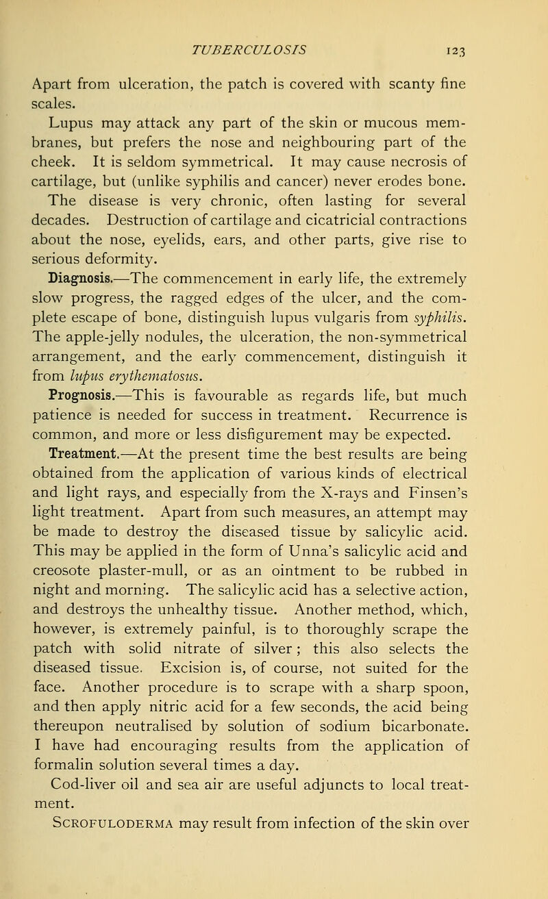 Apart from ulceration, the patch is covered with scanty fine scales. Lupus may attack any part of the skin or mucous mem- branes, but prefers the nose and neighbouring part of the cheek. It is seldom symmetrical. It may cause necrosis of cartilage, but (unlike syphilis and cancer) never erodes bone. The disease is very chronic, often lasting for several decades. Destruction of cartilage and cicatricial contractions about the nose, eyelids, ears, and other parts, give rise to serious deformity. Diagnosis.—The commencement in early life, the extremely slow progress, the ragged edges of the ulcer, and the com- plete escape of bone, distinguish lupus vulgaris from syphilis. The apple-jelly nodules, the ulceration, the non-symmetrical arrangement, and the early commencement, distinguish it from lupus erythematosus. Prognosis.—This is favourable as regards life, but much patience is needed for success in treatment. Recurrence is common, and more or less disfigurement may be expected. Treatment.—At the present time the best results are being obtained from the application of various kinds of electrical and light rays, and especially from the X-rays and Finsen's light treatment. Apart from such measures, an attempt may be made to destroy the diseased tissue by salicylic acid. This may be applied in the form of Unna's salicylic acid and creosote plaster-mull, or as an ointment to be rubbed in night and morning. The salicylic acid has a selective action, and destroys the unhealthy tissue. Another method, which, however, is extremely painful, is to thoroughly scrape the patch with solid nitrate of silver; this also selects the diseased tissue. Excision is, of course, not suited for the face. Another procedure is to scrape with a sharp spoon, and then apply nitric acid for a few seconds, the acid being thereupon neutralised by solution of sodium bicarbonate. I have had encouraging results from the application of formalin solution several times a day. Cod-liver oil and sea air are useful adjuncts to local treat- ment. Scrofuloderma may result from infection of the skin over
