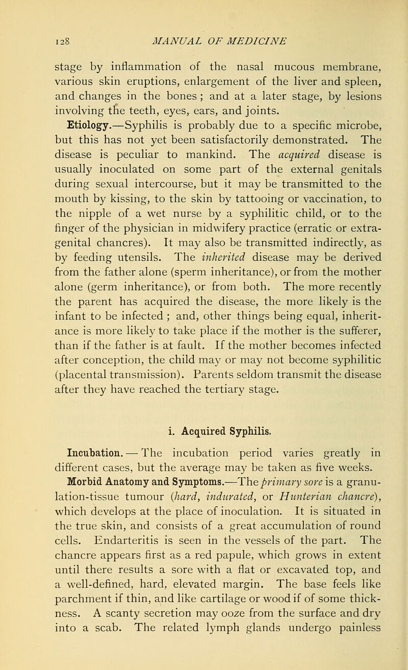 stage by inflammation of the nasal mucous membrane, various skin eruptions, enlargement of the liver and spleen, and changes in the bones ; and at a later stage, by lesions involving the teeth, eyesr ears, and joints. Etiology.—Syphilis is probably due to a specific microbe, but this has not yet been satisfactorily demonstrated. The disease is peculiar to mankind. The acquired disease is usually inoculated on some part of the external genitals during sexual intercourse, but it may be transmitted to the mouth by kissing, to the skin by tattooing or vaccination, to the nipple of a wet nurse by a syphilitic child, or to the finger of the physician in midwifery practice (erratic or extra- genital chancres). It may also be transmitted indirectly, as by feeding utensils. The inherited disease may be derived from the father alone (sperm inheritance), or from the mother alone (germ inheritance), or from both. The more recently the parent has acquired the disease, the more likely is the infant to be infected ; and, other things being equal, inherit- ance is more likely to take place if the mother is the sufferer, than if the father is at fault. If the mother becomes infected after conception, the child may or may not become syphilitic (placental transmission). Parents seldom transmit the disease after they have reached the tertiary stage. i. Acquired Syphilis. Incubation. — The incubation period varies greatly in different cases, but the average may be taken as five weeks. Morbid Anatomy and Symptoms.—The primary sore is a granu- lation-tissue tumour (hard, indurated, or Hunterian chancre), which develops at the place of inoculation. It is situated in the true skin, and consists of a great accumulation of round cells. Endarteritis is seen in the vessels of the part. The chancre appears first as a red papule, which grows in extent until there results a sore with a flat or excavated top, and a well-defined, hard, elevated margin. The base feels like parchment if thin, and like cartilage or wood if of some thick- ness. A scanty secretion may ooze from the surface and dry into a scab. The related lymph glands undergo painless