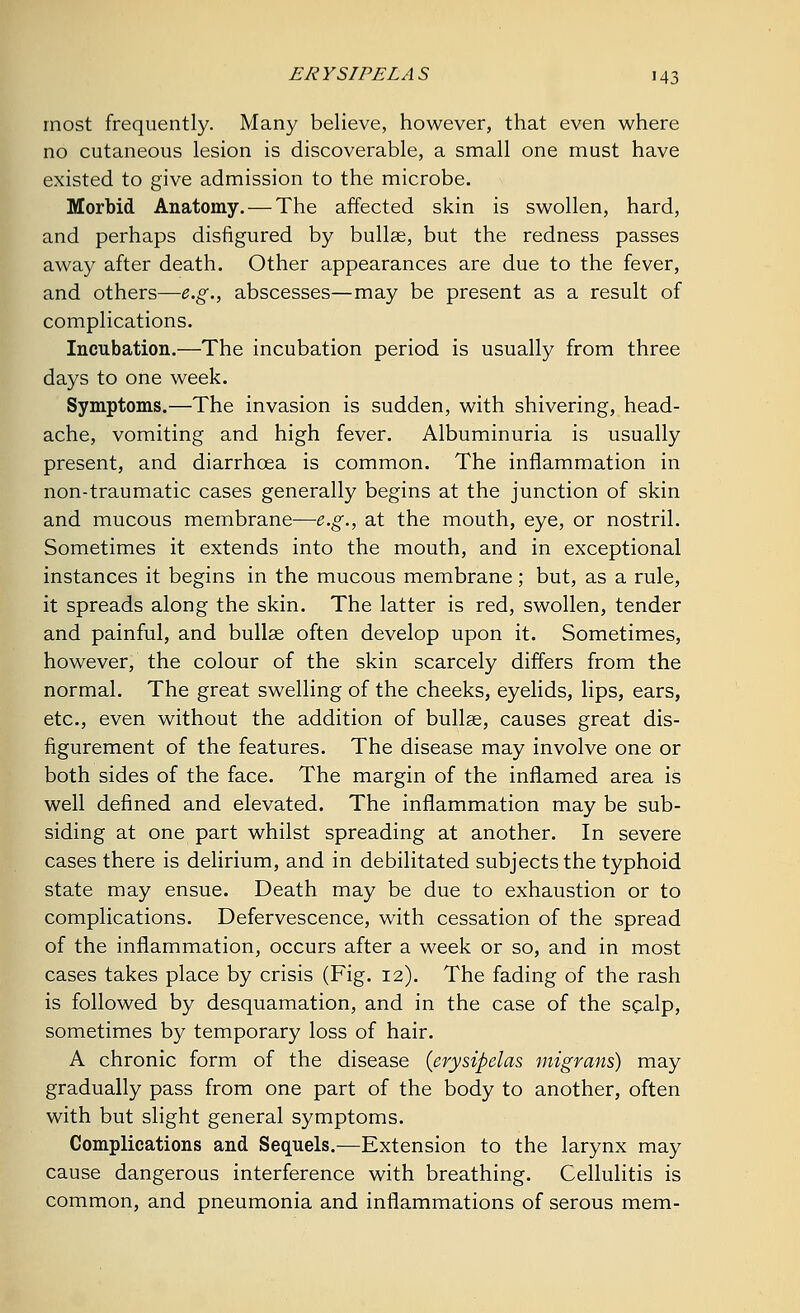 most frequently. Many believe, however, that even where no cutaneous lesion is discoverable, a small one must have existed to give admission to the microbe. Morbid Anatomy. — The affected skin is swollen, hard, and perhaps disfigured by bullae, but the redness passes away after death. Other appearances are due to the fever, and others—e.g., abscesses—may be present as a result of complications. Incubation.—The incubation period is usually from three days to one week. Symptoms.—The invasion is sudden, with shivering, head- ache, vomiting and high fever. Albuminuria is usually present, and diarrhoea is common. The inflammation in non-traumatic cases generally begins at the junction of skin and mucous membrane—e.g., at the mouth, eye, or nostril. Sometimes it extends into the mouth, and in exceptional instances it begins in the mucous membrane; but, as a rule, it spreads along the skin. The latter is red, swollen, tender and painful, and bullae often develop upon it. Sometimes, however, the colour of the skin scarcely differs from the normal. The great swelling of the cheeks, eyelids, lips, ears, etc., even without the addition of bullae, causes great dis- figurement of the features. The disease may involve one or both sides of the face. The margin of the inflamed area is well defined and elevated. The inflammation may be sub- siding at one part whilst spreading at another. In severe cases there is delirium, and in debilitated subjects the typhoid state may ensue. Death may be due to exhaustion or to complications. Defervescence, with cessation of the spread of the inflammation, occurs after a week or so, and in most cases takes place by crisis (Fig. 12). The fading of the rash is followed by desquamation, and in the case of the scalp, sometimes by temporary loss of hair. A chronic form of the disease (erysipelas migrans) may gradually pass from one part of the body to another, often with but slight general symptoms. Complications and Sequels.—Extension to the larynx may cause dangerous interference with breathing. Cellulitis is common, and pneumonia and inflammations of serous mem-