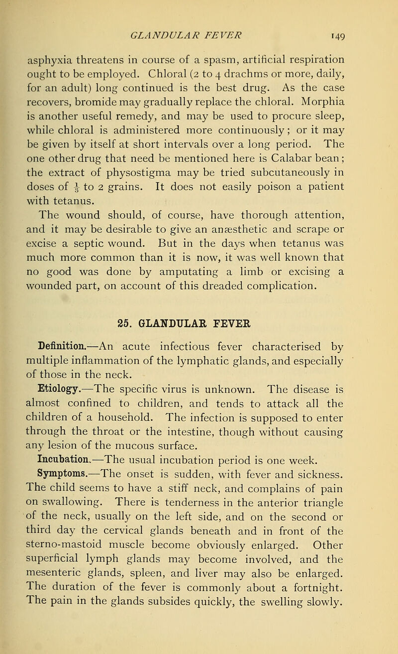 asphyxia threatens in course of a spasm, artificial respiration ought to be employed. Chloral (2 to 4 drachms or more, daily, for an adult) long continued is the best drug. As the case recovers, bromide may gradually replace the chloral. Morphia is another useful remedy, and may be used to procure sleep, while chloral is administered more continuously; or it may be given by itself at short intervals over a long period. The one other drug that need be mentioned here is Calabar bean; the extract of physostigma may be tried subcutaneously in doses of \ to 2 grains. It does not easily poison a patient with tetanus. The wound should, of course, have thorough attention, and it may be desirable to give an anaesthetic and scrape or excise a septic wound. But in the days when tetanus was much more common than it is now, it was well known that no good was done by amputating a limb or excising a wounded part, on account of this dreaded complication. 25. GLANDULAR FEVER Definition.—An acute infectious fever characterised by multiple inflammation of the lymphatic glands, and especially of those in the neck. Etiology.—The specific virus is unknown. The disease is almost confined to children, and tends to attack all the children of a household. The infection is supposed to enter through the throat or the intestine, though without causing any lesion of the mucous surface. Incubation.—The usual incubation period is one week. Symptoms.—The onset is sudden, with fever and sickness. The child seems to have a stiff neck, and complains of pain on swallowing. There is tenderness in the anterior triangle of the neck, usually on the left side, and on the second or third day the cervical glands beneath and in front of the sterno-mastoid muscle become obviously enlarged. Other superficial lymph glands may become involved, and the mesenteric glands, spleen, and liver may also be enlarged. The duration of the fever is commonly about a fortnight. The pain in the glands subsides quickly, the swelling slowly.