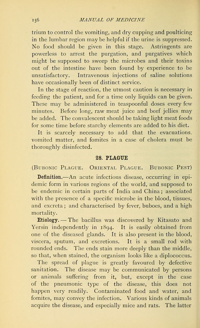 trium to control the vomiting, and dry cupping and poulticing in the lumbar region may be helpful if the urine is suppressed. No food should be given in this stage. Astringents are powerless to arrest the purgation, and purgatives which might be supposed to sweep the microbes and their toxins out of the intestine have been found by experience to be unsatisfactory. Intravenous injections of saline solutions have occasionally been of distinct service. In the stage of reaction, the utmost caution is necessary in feeding the patient, and for a time only liquids can be given. These may be administered in teaspoonful doses every few minutes. Before long, raw meat juice and beef jellies may be added. The convalescent should be taking light meat foods for some time before starchy elements are added to his diet. It is scarcely necessary to add that the evacuations, vomited matter, and fomites in a case of cholera must be thoroughly disinfected. 28. PLAGUE (Bubonic Plague. Oriental Plague. Bubonic Pest) Definition.—An acute infectious disease, occurring in epi- demic form in various regions of the world, and supposed to be endemic in certain parts of India and China; associated with the presence of a specific microbe in the blood, tissues, and excreta; and characterised by fever, buboes, and a high mortality. Etiology. — The bacillus was discovered by Kitasato and Yersin independently in 1894. It is easily obtained from one of the diseased glands. It is also present in the blood, viscera, sputum, and excretions. It is a small rod with rounded ends. The ends stain more deeply than the middle, so that, when stained, the organism looks like a diplococcus. The spread of plague is greatly favoured by defective sanitation. The disease may be communicated by persons or animals suffering from it, but, except in the case of the pneumonic type of the disease, this does not happen very readily. Contaminated food and water, and fomites, may convey the infection. Various kinds of animals acquire the disease, and especially mice and rats. The latter