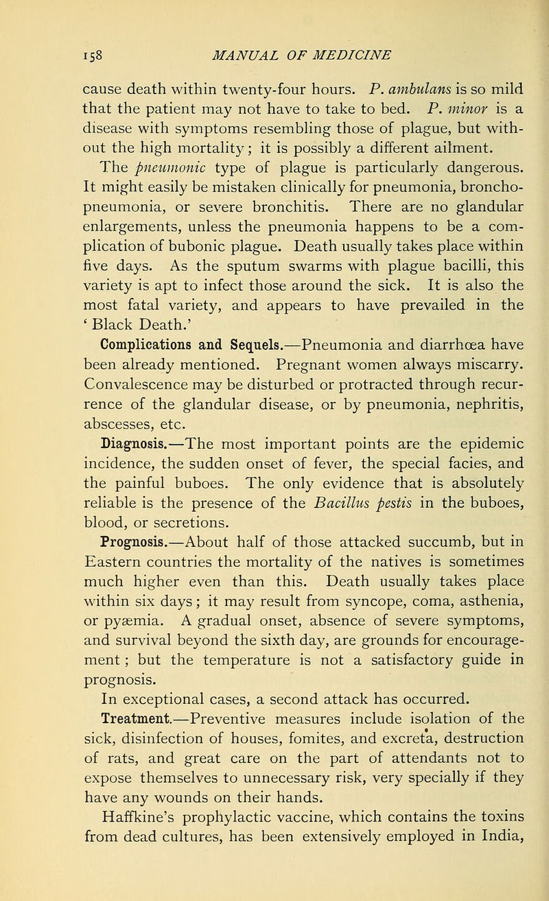 cause death within twenty-four hours. P. ambulans is so mild that the patient may not have to take to bed. P. minor is a disease with symptoms resembling those of plague, but with- out the high mortality; it is possibly a different ailment. The pneumonic type of plague is particularly dangerous. It might easily be mistaken clinically for pneumonia, broncho- pneumonia, or severe bronchitis. There are no glandular enlargements, unless the pneumonia happens to be a com- plication of bubonic plague. Death usually takes place within five days. As the sputum swarms with plague bacilli, this variety is apt to infect those around the sick. It is also the most fatal variety, and appears to have prevailed in the ' Black Death.' Complications and Sequels.—Pneumonia and diarrhoea have been already mentioned. Pregnant women always miscarry. Convalescence may be disturbed or protracted through recur- rence of the glandular disease, or by pneumonia, nephritis, abscesses, etc. Diagnosis.—The most important points are the epidemic incidence, the sudden onset of fever, the special facies, and the painful buboes. The only evidence that is absolutely reliable is the presence of the Bacillus pestis in the buboes, blood, or secretions. Prognosis.—About half of those attacked succumb, but in Eastern countries the mortality of the natives is sometimes much higher even than this. Death usually takes place within six days; it may result from syncope, coma, asthenia, or pyaemia. A gradual onset, absence of severe symptoms, and survival beyond the sixth day, are grounds for encourage- ment ; but the temperature is not a satisfactory guide in prognosis. In exceptional cases, a second attack has occurred. Treatment.—Preventive measures include isolation of the sick, disinfection of houses, fomites, and excreta, destruction of rats, and great care on the part of attendants not to expose themselves to unnecessary risk, very specially if they have any wounds on their hands. Haffkine's prophylactic vaccine, which contains the toxins from dead cultures, has been extensively employed in India,