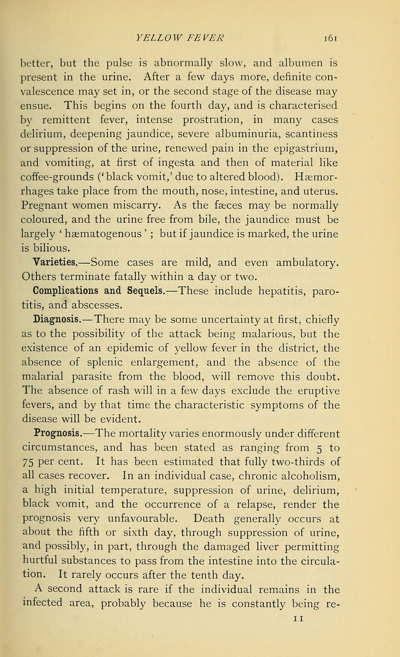 better, but the pulse is abnormally slow, and albumen is present in the urine. After a few days more, definite con- valescence may set in, or the second stage of the disease may ensue. This begins on the fourth day, and is characterised by remittent fever, intense prostration, in many cases delirium, deepening jaundice, severe albuminuria, scantiness or suppression of the urine, renewed pain in the epigastrium, and vomiting, at first of ingesta and then of material like coffee-grounds ('black vomit,' due to altered blood). Haemor- rhages take place from the mouth, nose, intestine, and uterus. Pregnant women miscarry. As the faeces may be normally coloured, and the urine free from bile, the jaundice must be largely ' haematogenous ' ; but if jaundice is marked, the urine is bilious. Varieties.—Some cases are mild, and even ambulatory. Others terminate fatally within a day or two. Complications and Sequels.—These include hepatitis, paro- titis, and abscesses. Diagnosis.—There may be some uncertainty at first, chiefly as to the possibility of the attack being malarious, but the existence of an epidemic of yellow fever in the district, the absence of splenic enlargement, and the absence of the malarial parasite from the blood, will remove this doubt. The absence of rash will in a few days exclude the eruptive fevers, and by that time the characteristic symptoms of the disease will be evident. Prognosis.—The mortality varies enormously under different circumstances, and has been stated as ranging from 5 to 75 per cent. It has been estimated that fully two-thirds of all cases recover. In an individual case, chronic alcoholism, a high initial temperature, suppression of urine, delirium, black vomit, and the occurrence of a relapse, render the prognosis very unfavourable. Death generally occurs at about the fifth or sixth day, through suppression of urine, and possibly, in part, through the damaged liver permitting hurtful substances to pass from the intestine into the circula- tion. It rarely occurs after the tenth day. A second attack is rare if the individual remains in the infected area, probably because he is constantly being re-