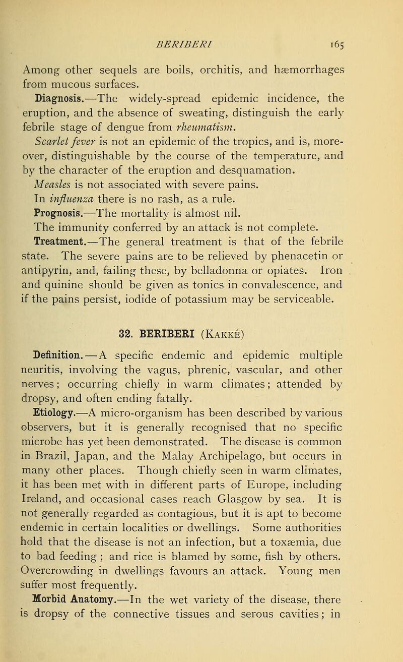 Among other sequels are boils, orchitis, and haemorrhages from mucous surfaces. Diagnosis.—The widely-spread epidemic incidence, the eruption, and the absence of sweating, distinguish the early febrile stage of dengue from rheumatism. Scarlet fever is not an epidemic of the tropics, and is, more- over, distinguishable by the course of the temperature, and by the character of the eruption and desquamation. Measles is not associated with severe pains. In influenza there is no rash, as a rule. Prognosis.—The mortality is almost nil. The immunity conferred by an attack is not complete. Treatment.—The general treatment is that of the febrile state. The severe pains are to be relieved by phenacetin or antipyrin, and, failing these, by belladonna or opiates. Iron and quinine should be given as tonics in convalescence, and if the pains persist, iodide of potassium may be serviceable. 32. BERIBERI (Kakke) Definition. — A specific endemic and epidemic multiple neuritis, involving the vagus, phrenic, vascular, and other nerves; occurring chiefly in warm climates; attended by dropsy, and often ending fatally. Etiology.—A micro-organism has been described by various observers, but it is generally recognised that no specific microbe has yet been demonstrated. The disease is common in Brazil, Japan, and the Malay Archipelago, but occurs in many other places. Though chiefly seen in warm climates, it has been met with in different parts of Europe, including Ireland, and occasional cases reach Glasgow by sea. It is not generally regarded as contagious, but it is apt to become endemic in certain localities or dwellings. Some authorities hold that the disease is not an infection, but a toxaemia, due to bad feeding ; and rice is blamed by some, fish by others. Overcrowding in dwellings favours an attack. Young men suffer most frequently. Morbid Anatomy.—In the wet variety of the disease, there is dropsy of the connective tissues and serous cavities; in