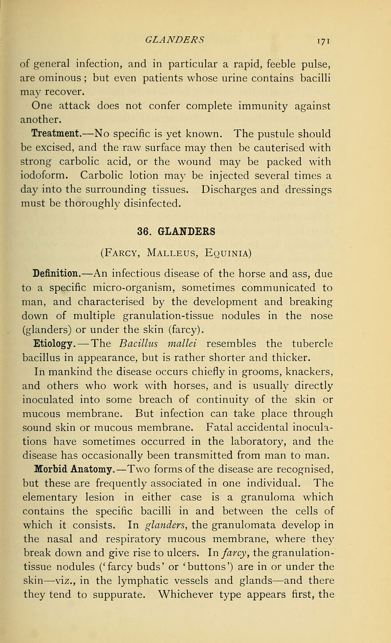 of general infection, and in particular a rapid, feeble pulse, are ominous; but even patients whose urine contains bacilli may recover. One attack does not confer complete immunity against another. Treatment.—No specific is yet known. The pustule should be excised, and the raw surface may then be cauterised with strong carbolic acid, or the wound may be packed with iodoform. Carbolic lotion may be injected several times a day into the surrounding tissues. Discharges and dressings must be thoroughly disinfected. 36. GLANDERS (Farcy, Malleus, Equinia) Definition.—An infectious disease of the horse and ass, due to a specific micro-organism, sometimes communicated to man, and characterised by the development and breaking down of multiple granulation-tissue nodules in the nose (glanders) or under the skin (farcy). Etiology. —The Bacillus mallei resembles the tubercle bacillus in appearance, but is rather shorter and thicker. In mankind the disease occurs chiefly in grooms, knackers, and others who work with horses, and is usually directly inoculated into some breach of continuity of the skin or mucous membrane. But infection can take place through sound skin or mucous membrane. Fatal accidental inocula- tions have sometimes occurred in the laboratory, and the disease has occasionally been transmitted from man to man. Morbid Anatomy.—Two forms of the disease are recognised, but these are frequently associated in one individual. The elementary lesion in either case is a granuloma which contains the specific bacilli in and between the cells of which it consists. In glanders, the granulomata develop in the nasal and respiratory mucous membrane, where they break down and give rise to ulcers. In farcy, the granulation- tissue nodules ('farcy buds' or 'buttons') are in or under the skin—viz., in the lymphatic vessels and glands—and there they tend to suppurate. Whichever type appears first, the