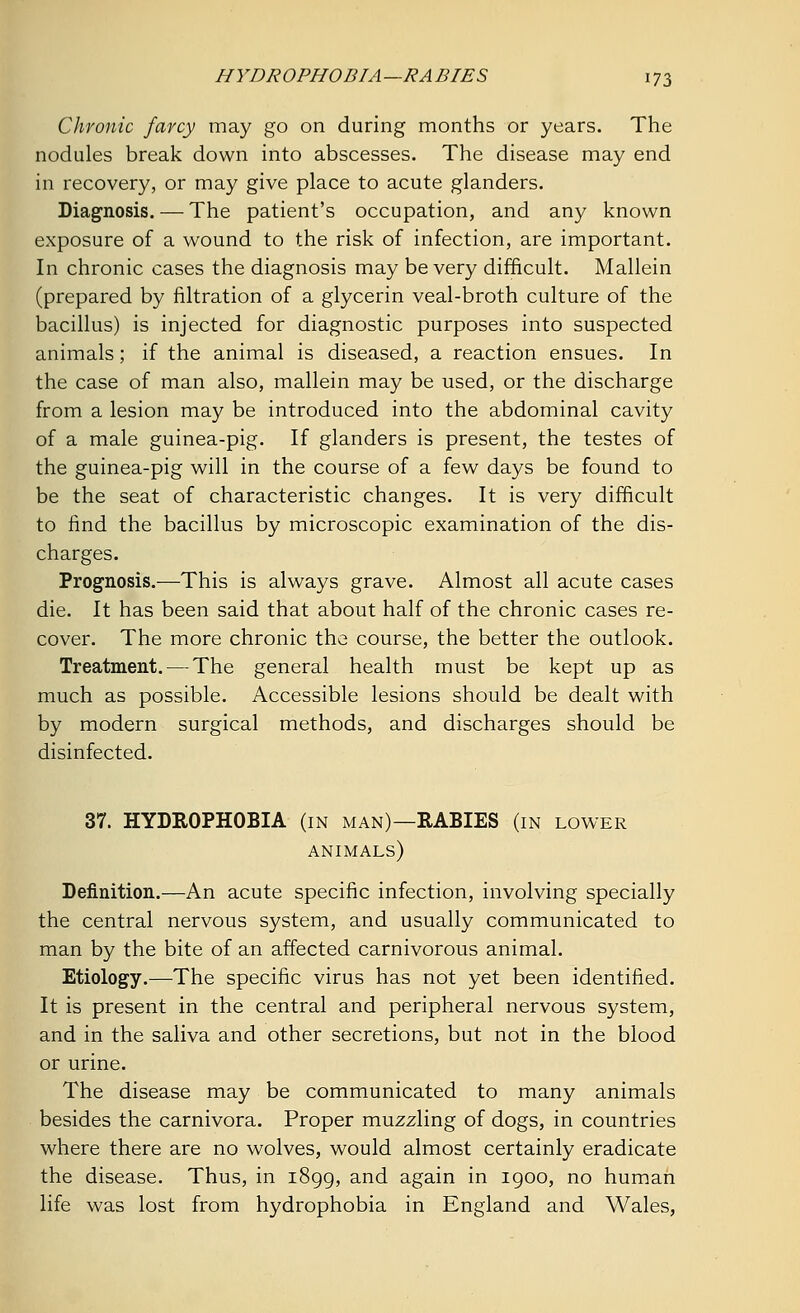 Chronic farcy may go on during months or years. The nodules break down into abscesses. The disease may end in recovery, or may give place to acute glanders. Diagnosis. — The patient's occupation, and any known exposure of a wound to the risk of infection, are important. In chronic cases the diagnosis may be very difficult. Mallein (prepared by filtration of a glycerin veal-broth culture of the bacillus) is injected for diagnostic purposes into suspected animals; if the animal is diseased, a reaction ensues. In the case of man also, mallein may be used, or the discharge from a lesion may be introduced into the abdominal cavity of a male guinea-pig. If glanders is present, the testes of the guinea-pig will in the course of a few days be found to be the seat of characteristic changes. It is very difficult to find the bacillus by microscopic examination of the dis- charges. Prognosis.—This is always grave. Almost all acute cases die. It has been said that about half of the chronic cases re- cover. The more chronic the course, the better the outlook. Treatment. — The general health must be kept up as much as possible. Accessible lesions should be dealt with by modern surgical methods, and discharges should be disinfected. 37. HYDROPHOBIA (in man)—RABIES (in lower animals) Definition.—An acute specific infection, involving specially the central nervous system, and usually communicated to man by the bite of an affected carnivorous animal. Etiology.—The specific virus has not yet been identified. It is present in the central and peripheral nervous system, and in the saliva and other secretions, but not in the blood or urine. The disease may be communicated to many animals besides the carnivora. Proper muzzling of dogs, in countries where there are no wolves, would almost certainly eradicate the disease. Thus, in 1899, and again in 1900, no human life was lost from hydrophobia in England and Wales,