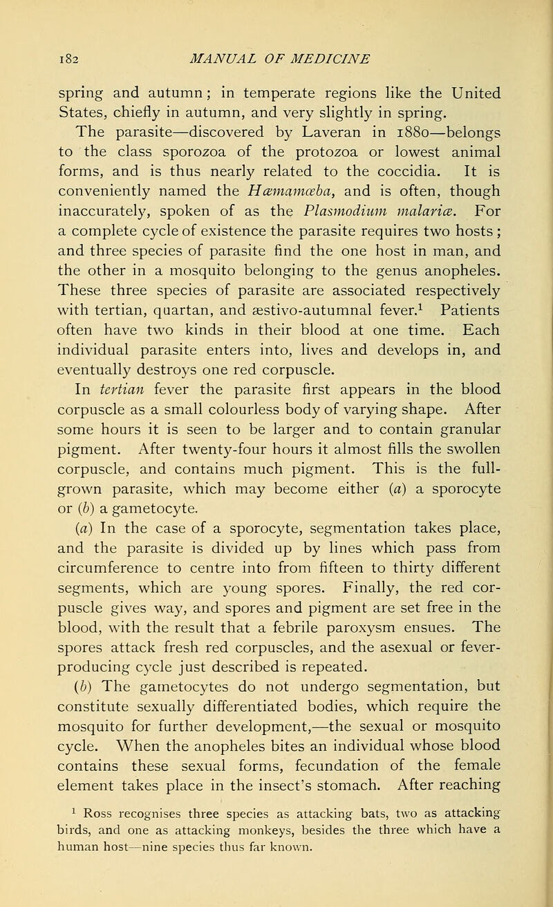 spring and autumn; in temperate regions like the United States, chiefly in autumn, and very slightly in spring. The parasite—discovered by Laveran in 1880—belongs to the class sporozoa of the protozoa or lowest animal forms, and is thus nearly related to the coccidia. It is conveniently named the Hcemamoeba, and is often, though inaccurately, spoken of as the Plasmodium malaria. For a complete cycle of existence the parasite requires two hosts ; and three species of parasite find the one host in man, and the other in a mosquito belonging to the genus anopheles. These three species of parasite are associated respectively with tertian, quartan, and sestivo-autumnal fever.1 Patients often have two kinds in their blood at one time. Each individual parasite enters into, lives and develops in, and eventually destroys one red corpuscle. In tertian fever the parasite first appears in the blood corpuscle as a small colourless body of varying shape. After some hours it is seen to be larger and to contain granular pigment. After twenty-four hours it almost fills the swollen corpuscle, and contains much pigment. This is the full- grown parasite, which may become either (a) a sporocyte or (b) a gametocyte. (a) In the case of a sporocyte, segmentation takes place, and the parasite is divided up by lines which pass from circumference to centre into from fifteen to thirty different segments, which are young spores. Finally, the red cor- puscle gives way, and spores and pigment are set free in the blood, with the result that a febrile paroxysm ensues. The spores attack fresh red corpuscles, and the asexual or fever- producing cycle just described is repeated. (b) The gametocytes do not undergo segmentation, but constitute sexually differentiated bodies, which require the mosquito for further development,—the sexual or mosquito cycle. When the anopheles bites an individual whose blood contains these sexual forms, fecundation of the female element takes place in the insect's stomach. After reaching 1 Ross recognises three species as attacking bats, two as attacking birds, and one as attacking monkeys, besides the three which have a human host—nine species thus far known.