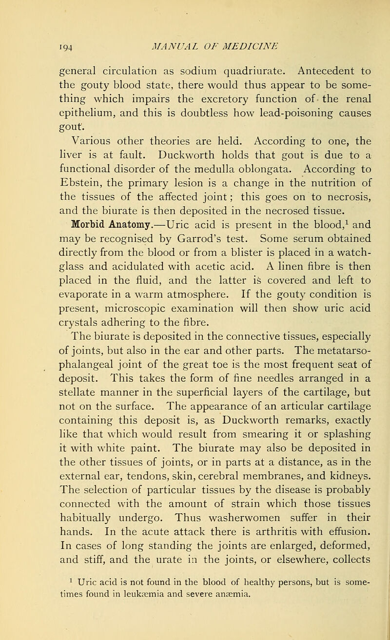 general circulation as sodium quadriurate. Antecedent to the gouty blood state, there would thus appear to be some- thing which impairs the excretory function of the renal epithelium, and this is doubtless how lead-poisoning causes gout. Various other theories are held. According to one, the liver is at fault. Duckworth holds that gout is due to a functional disorder of the medulla oblongata. According to Ebstein, the primary lesion is a change in the nutrition of the tissues of the affected joint; this goes on to necrosis, and the biurate is then deposited in the necrosed tissue. Morbid Anatomy.—Uric acid is present in the blood,1 and may be recognised by Garrod's test. Some serum obtained directly from the blood or from a blister is placed in a watch- glass and acidulated with acetic acid. A linen fibre is then placed in the fluid, and the latter is covered and left to evaporate in a warm atmosphere. If the gouty condition is present, microscopic examination will then show uric acid crystals adhering to the fibre. The biurate is deposited in the connective tissues, especially of joints, but also in the ear and other parts. The metatarso- phalangeal joint of the great toe is the most frequent seat of deposit. This takes the form of fine needles arranged in a stellate manner in the superficial layers of the cartilage, but not on the surface. The appearance of an articular cartilage containing this deposit is, as Duckworth remarks, exactly like that which would result from smearing it or splashing it with white paint. The biurate may also be deposited in the other tissues of joints, or in parts at a distance, as in the external ear, tendons, skin, cerebral membranes, and kidneys. The selection of particular tissues by the disease is probably connected with the amount of strain which those tissues habitually undergo. Thus washerwomen suffer in their hands. In the acute attack there is arthritis with effusion. In cases of long standing the joints are enlarged, deformed, and stiff, and the urate in the joints, or elsewhere, collects 1 Uric acid is not found in the blood of healthy persons, but is some- times found in leukaemia and severe anaemia.