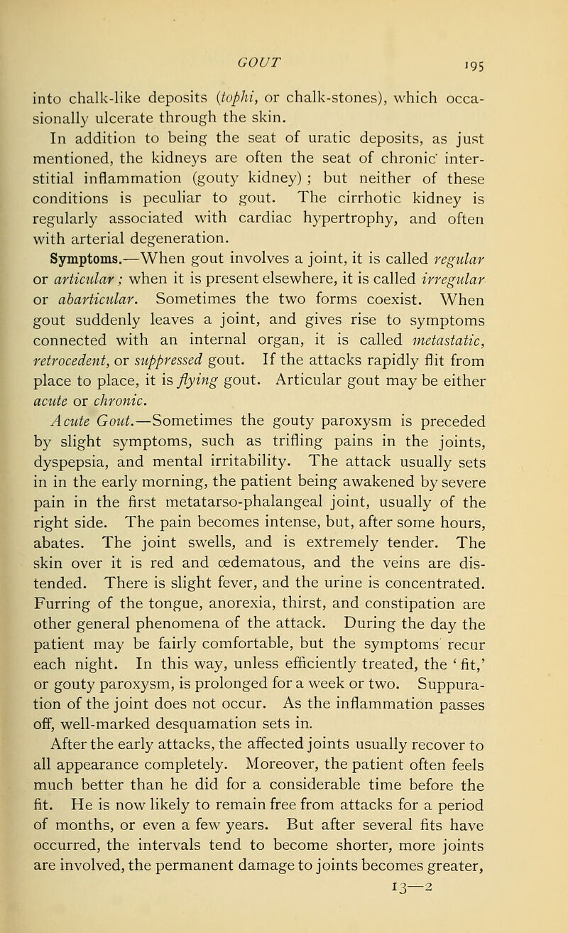 GOUT '95 into chalk-like deposits (tophi, or chalk-stones), which occa- sionally ulcerate through the skin. In addition to being the seat of uratic deposits, as just mentioned, the kidneys are often the seat of chronic' inter- stitial inflammation (gouty kidney) ; but neither of these conditions is peculiar to gout. The cirrhotic kidney is regularly associated with cardiac hypertrophy, and often with arterial degeneration. Symptoms.—When gout involves a joint, it is called regular or articular; when it is present elsewhere, it is called irregular or abarticular. Sometimes the two forms coexist. When gout suddenly leaves a joint, and gives rise to symptoms connected with an internal organ, it is called metastatic, retrocedent, or suppressed gout. If the attacks rapidly flit from place to place, it is flying gout. Articular gout may be either acute or chronic. Acute Gout.—Sometimes the gouty paroxysm is preceded by slight symptoms, such as trifling pains in the joints, dyspepsia, and mental irritability. The attack usually sets in in the early morning, the patient being awakened by severe pain in the first metatarso-phalangeal joint, usually of the right side. The pain becomes intense, but, after some hours, abates. The joint swells, and is extremely tender. The skin over it is red and oedematous, and the veins are dis- tended. There is slight fever, and the urine is concentrated. Furring of the tongue, anorexia, thirst, and constipation are other general phenomena of the attack. During the day the patient may be fairly comfortable, but the symptoms recur each night. In this way, unless efficiently treated, the 'fit,' or gouty paroxysm, is prolonged for a week or two. Suppura- tion of the joint does not occur. As the inflammation passes off, well-marked desquamation sets in. After the early attacks, the affected joints usually recover to all appearance completely. Moreover, the patient often feels much better than he did for a considerable time before the fit. He is now likely to remain free from attacks for a period of months, or even a few years. But after several fits have occurred, the intervals tend to become shorter, more joints are involved, the permanent damage to joints becomes greater, 13—2