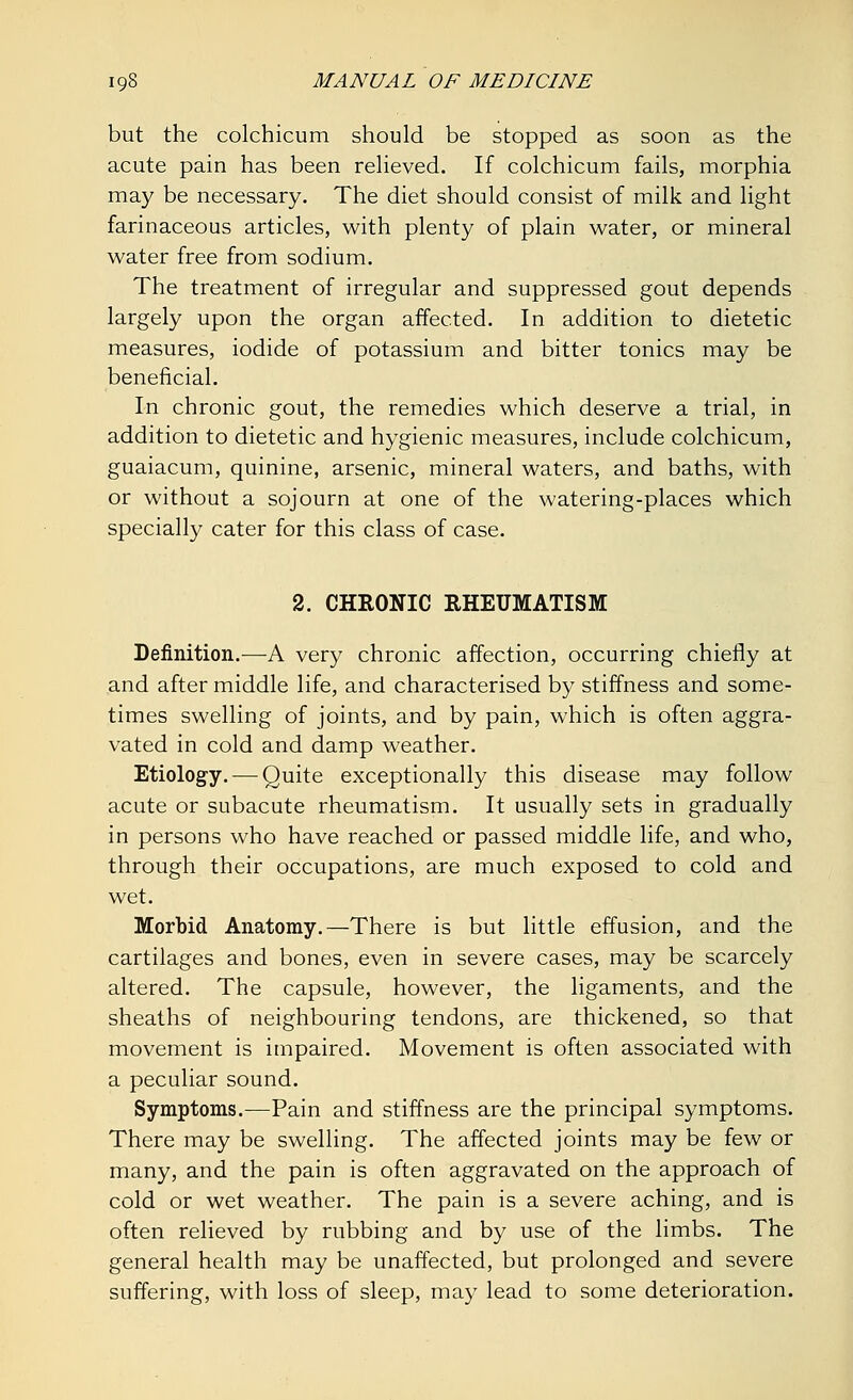but the colchicum should be stopped as soon as the acute pain has been relieved. If colchicum fails, morphia may be necessary. The diet should consist of milk and light farinaceous articles, with plenty of plain water, or mineral water free from sodium. The treatment of irregular and suppressed gout depends largely upon the organ affected. In addition to dietetic measures, iodide of potassium and bitter tonics may be beneficial. In chronic gout, the remedies which deserve a trial, in addition to dietetic and hygienic measures, include colchicum, guaiacum, quinine, arsenic, mineral waters, and baths, with or without a sojourn at one of the watering-places which specially cater for this class of case. 2. CHRONIC RHEUMATISM Definition.—A very chronic affection, occurring chiefly at and after middle life, and characterised by stiffness and some- times swelling of joints, and by pain, which is often aggra- vated in cold and damp weather. Etiology. — Quite exceptionally this disease may follow acute or subacute rheumatism. It usually sets in gradually in persons who have reached or passed middle life, and who, through their occupations, are much exposed to cold and wet. Morbid Anatomy.—There is but little effusion, and the cartilages and bones, even in severe cases, may be scarcely altered. The capsule, however, the ligaments, and the sheaths of neighbouring tendons, are thickened, so that movement is impaired. Movement is often associated with a peculiar sound. Symptoms.—Pain and stiffness are the principal symptoms. There may be swelling. The affected joints may be few or many, and the pain is often aggravated on the approach of cold or wet weather. The pain is a severe aching, and is often relieved by rubbing and by use of the limbs. The general health may be unaffected, but prolonged and severe suffering, with loss of sleep, may lead to some deterioration.