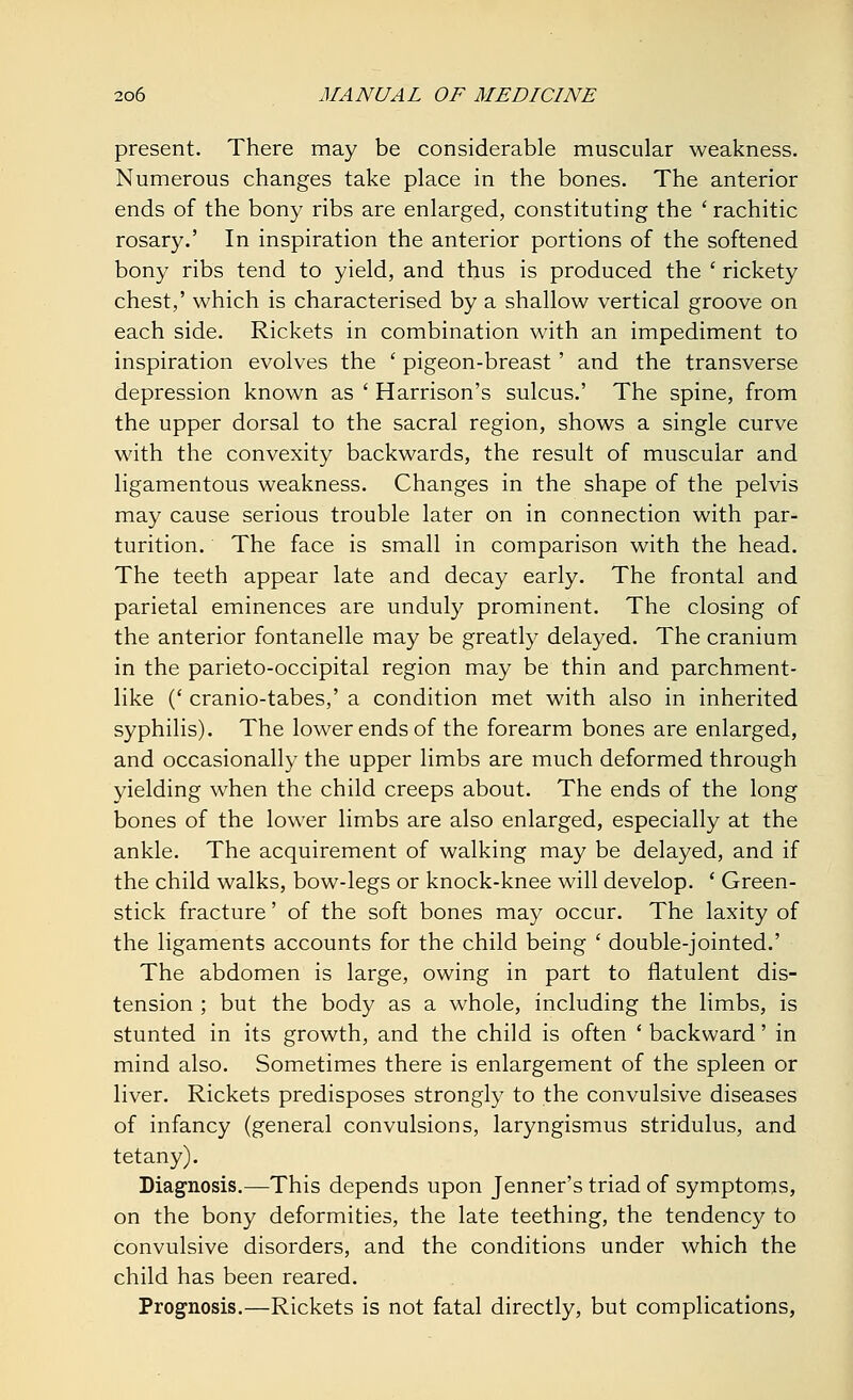 present. There may be considerable muscular weakness. Numerous changes take place in the bones. The anterior ends of the bony ribs are enlarged, constituting the ' rachitic rosary.' In inspiration the anterior portions of the softened bony ribs tend to yield, and thus is produced the ' rickety chest,' which is characterised by a shallow vertical groove on each side. Rickets in combination with an impediment to inspiration evolves the ' pigeon-breast' and the transverse depression known as ' Harrison's sulcus.' The spine, from the upper dorsal to the sacral region, shows a single curve with the convexity backwards, the result of muscular and ligamentous weakness. Changes in the shape of the pelvis may cause serious trouble later on in connection with par- turition. The face is small in comparison with the head. The teeth appear late and decay early. The frontal and parietal eminences are unduly prominent. The closing of the anterior fontanelle may be greatly delayed. The cranium in the parieto-occipital region may be thin and parchment- like (' cranio-tabes,' a condition met with also in inherited syphilis). The lower ends of the forearm bones are enlarged, and occasionally the upper limbs are much deformed through yielding when the child creeps about. The ends of the long bones of the lower limbs are also enlarged, especially at the ankle. The acquirement of walking may be delayed, and if the child walks, bow-legs or knock-knee will develop. ' Green- stick fracture' of the soft bones may occur. The laxity of the ligaments accounts for the child being ' double-jointed.' The abdomen is large, owing in part to flatulent dis- tension ; but the body as a whole, including the limbs, is stunted in its growth, and the child is often ' backward' in mind also. Sometimes there is enlargement of the spleen or liver. Rickets predisposes strongly to the convulsive diseases of infancy (general convulsions, laryngismus stridulus, and tetany). Diagnosis.—This depends upon Jenner's triad of symptoms, on the bony deformities, the late teething, the tendency to convulsive disorders, and the conditions under which the child has been reared. Prognosis.—Rickets is not fatal directly, but complications,