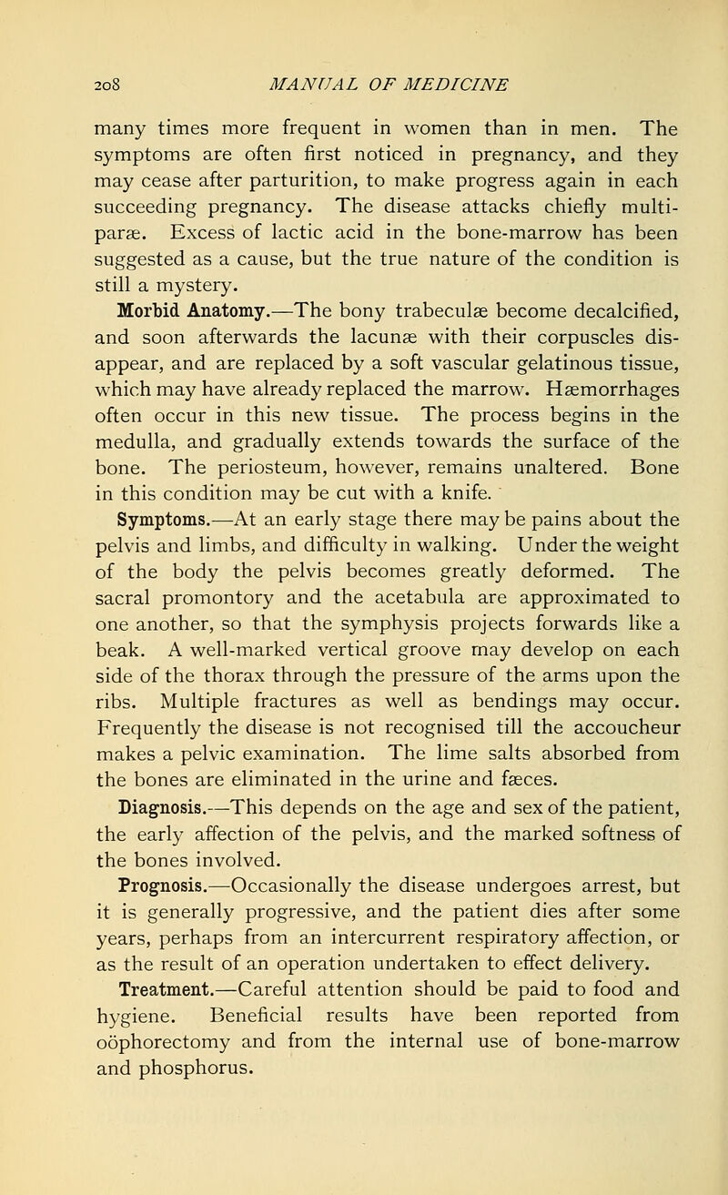 many times more frequent in women than in men. The symptoms are often first noticed in pregnancy, and they may cease after parturition, to make progress again in each succeeding pregnancy. The disease attacks chiefly multi- paras. Excess of lactic acid in the bone-marrow has been suggested as a cause, but the true nature of the condition is still a mystery. Morbid Anatomy.—The bony trabecular become decalcified, and soon afterwards the lacunas with their corpuscles dis- appear, and are replaced by a soft vascular gelatinous tissue, which may have already replaced the marrow. Haemorrhages often occur in this new tissue. The process begins in the medulla, and gradually extends towards the surface of the bone. The periosteum, however, remains unaltered. Bone in this condition may be cut with a knife. Symptoms.—At an early stage there may be pains about the pelvis and limbs, and difficulty in walking. Under the weight of the body the pelvis becomes greatly deformed. The sacral promontory and the acetabula are approximated to one another, so that the symphysis projects forwards like a beak. A well-marked vertical groove may develop on each side of the thorax through the pressure of the arms upon the ribs. Multiple fractures as well as bendings may occur. Frequently the disease is not recognised till the accoucheur makes a pelvic examination. The lime salts absorbed from the bones are eliminated in the urine and fasces. Diagnosis.—This depends on the age and sex of the patient, the early affection of the pelvis, and the marked softness of the bones involved. Prognosis.—Occasionally the disease undergoes arrest, but it is generally progressive, and the patient dies after some years, perhaps from an intercurrent respiratory affection, or as the result of an operation undertaken to effect delivery. Treatment.—Careful attention should be paid to food and hygiene. Beneficial results have been reported from oophorectomy and from the internal use of bone-marrow and phosphorus.