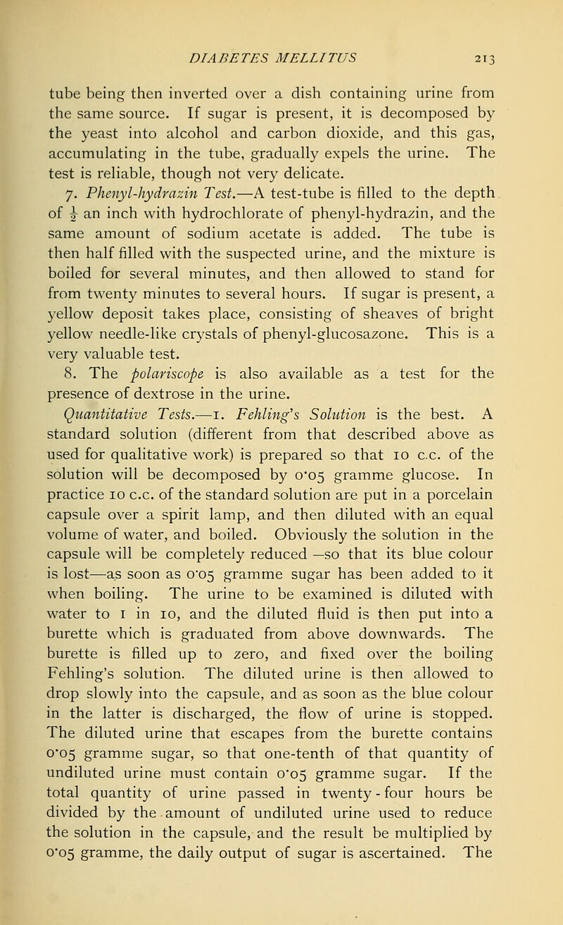 tube being then inverted over a dish containing urine from the same source. If sugar is present, it is decomposed by the yeast into alcohol and carbon dioxide, and this gas, accumulating in the tube, gradually expels the urine. The test is reliable, though not very delicate. 7. Phenyl-hydrazin Test.—A test-tube is filled to the depth of j an inch with hydrochlorate of phenyl-hydrazin, and the same amount of sodium acetate is added. The tube is then half filled with the suspected urine, and the mixture is boiled for several minutes, and then allowed to stand for from twenty minutes to several hours. If sugar is present, a yellow deposit takes place, consisting of sheaves of bright yellow needle-like crystals of phenyl-glucosazone. This is a very valuable test. 8. The polariscope is also available as a test for the presence of dextrose in the urine. Quantitative Tests.—1. Fehling's Solution is the best. A standard solution (different from that described above as used for qualitative work) is prepared so that 10 c.c. of the solution will be decomposed by 0*05 gramme glucose. In practice 10 c.c. of the standard solution are put in a porcelain capsule over a spirit lamp, and then diluted with an equal volume of water, and boiled. Obviously the solution in the capsule will be completely reduced —so that its blue colour is lost—as soon as C05 gramme sugar has been added to it when boiling. The urine to be examined is diluted with water to 1 in 10, and the diluted fluid is then put into a burette which is graduated from above downwards. The burette is filled up to zero, and fixed over the boiling Fehling's solution. The diluted urine is then allowed to drop slowly into the capsule, and as soon as the blue colour in the latter is discharged, the flow of urine is stopped. The diluted urine that escapes from the burette contains 0*05 gramme sugar, so that one-tenth of that quantity of undiluted urine must contain 0*05 gramme sugar. If the total quantity of urine passed in twenty - four hours be divided by the amount of undiluted urine used to reduce the solution in the capsule, and the result be multiplied by 0*05 gramme, the daily output of sugar is ascertained. The