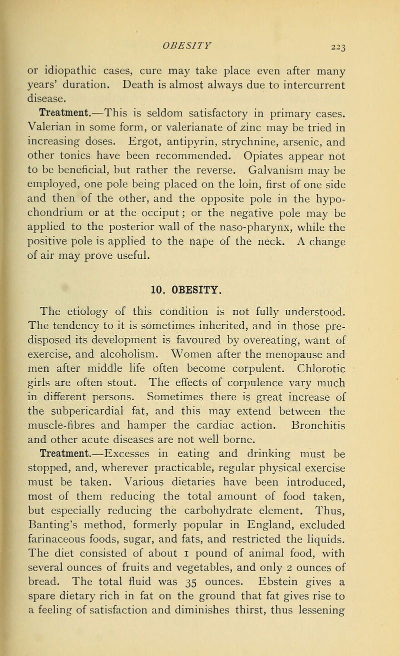 or idiopathic cases, cure may take place even after many years' duration. Death is almost always due to intercurrent disease. Treatment.—This is seldom satisfactory in primary cases. Valerian in some form, or valerianate of zinc may be tried in increasing doses. Ergot, antipyrin, strychnine, arsenic, and other tonics have been recommended. Opiates appear not to be beneficial, but rather the reverse. Galvanism may be employed, one pole being placed on the loin, first of one side and then of the other, and the opposite pole in the hypo- chondrium or at the occiput; or the negative pole may be applied to the posterior wall of the naso-pharynx, while the positive pole is applied to the nape of the neck. A change of air may prove useful. 10. OBESITY. The etiology of this condition is not fully understood. The tendency to it is sometimes inherited, and in those pre- disposed its development is favoured by overeating, want of exercise, and alcoholism. Women after the menopause and men after middle life often become corpulent. Chlorotic girls are often stout. The effects of corpulence vary much in different persons. Sometimes there is great increase of the subpericardial fat, and this may extend between the muscle-fibres and hamper the cardiac action. Bronchitis and other acute diseases are not well borne. Treatment.—Excesses in eating and drinking must be stopped, and, wherever practicable, regular physical exercise must be taken. Various dietaries have been introduced, most of them reducing the total amount of food taken, but especially reducing the carbohydrate element. Thus, Banting's method, formerly popular in England, excluded farinaceous foods, sugar, and fats, and restricted the liquids. The diet consisted of about 1 pound of animal food, with several ounces of fruits and vegetables, and only 2 ounces of bread. The total fluid was 35 ounces. Ebstein gives a spare dietary rich in fat on the ground that fat gives rise to a feeling of satisfaction and diminishes thirst, thus lessening