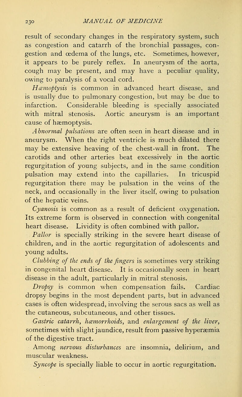 result of secondary changes in the respiratory system, such as congestion and catarrh of the bronchial passages, con- gestion and oedema of the lungs, etc. Sometimes, however, it appears to be purely reflex. In aneurysm of the aorta, cough may be present, and may have a peculiar quality, owing to paralysis of a vocal cord. Hcemoptysis is common in advanced heart disease, and is usually due to pulmonary congestion, but may be due to infarction. Considerable bleeding is specially associated with mitral stenosis. Aortic aneurysm is an important cause of haemoptysis. Abnormal pulsations are often seen in heart disease and in aneurysm. When the right ventricle is much dilated there may be extensive heaving of the chest-wall in front. The carotids and other arteries beat excessively in the aortic regurgitation of young subjects, and in the same condition pulsation may extend into the capillaries. In tricuspid regurgitation there may be pulsation in the veins of the neck, and occasionally in the liver itself, owing to pulsation of the hepatic veins. Cyanosis is common as a result of deficient oxygenation. Its extreme form is observed in connection with congenital heart disease. Lividity is often combined with pallor. Pallor is specially striking in the severe heart disease of children, and in the aortic regurgitation of adolescents and young adults. Clubbing of the ends of the fingers is sometimes very striking in congenital heart disease. It is occasionally seen in heart disease in the adult, particularly in mitral stenosis. Dropsy is common when compensation fails. Cardiac dropsy begins in the most dependent parts, but in advanced cases is often widespread, involving the serous sacs as well as the cutaneous, subcutaneous, and other tissues. Gastric catarrh, hemorrhoids, and enlargement of the liver, sometimes with slight jaundice, result from passive hyperemia of the digestive tract. Among nervous disturbances are insomnia, delirium, and muscular weakness. Syncope is specially liable to occur in aortic regurgitation.