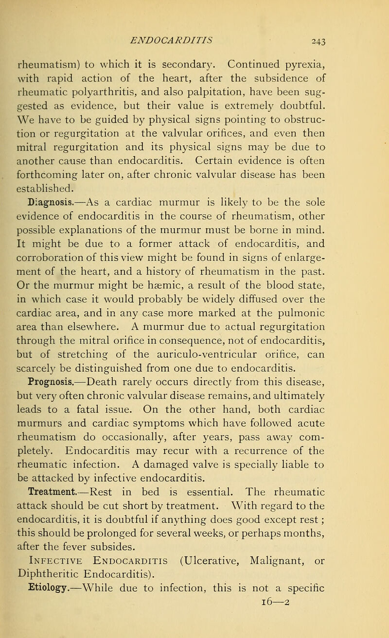 rheumatism) to which it is secondary. Continued pyrexia, with rapid action of the heart, after the subsidence of rheumatic polyarthritis, and also palpitation, have been sug- gested as evidence, but their value is extremely doubtful. We have to be guided by physical signs pointing to obstruc- tion or regurgitation at the valvular orifices, and even then mitral regurgitation and its physical signs may be due to another cause than endocarditis. Certain evidence is often forthcoming later on, after chronic valvular disease has been established. Diagnosis.—As a cardiac murmur is likely to be the sole evidence of endocarditis in the course of rheumatism, other possible explanations of the murmur must be borne in mind. It might be due to a former attack of endocarditis, and corroboration of this view might be found in signs of enlarge- ment of the heart, and a history of rheumatism in the past. Or the murmur might be hsemic, a result of the blood state, in which case it would probably be widely diffused over the cardiac area, and in any case more marked at the pulmonic area than elsewhere. A murmur due to actual regurgitation through the mitral orifice in consequence, not of endocarditis, but of stretching of the auriculo-ventricular orifice, can scarcely be distinguished from one due to endocarditis. Prognosis.—Death rarely occurs directly from this disease, but very often chronic valvular disease remains, and ultimately leads to a fatal issue. On the other hand, both cardiac murmurs and cardiac symptoms which have followed acute rheumatism do occasionally, after years, pass away com- pletely. Endocarditis may recur with a recurrence of the rheumatic infection. A damaged valve is specially liable to be attacked by infective endocarditis. Treatment.—Rest in bed is essential. The rheumatic attack should be cut short by treatment. With regard to the endocarditis, it is doubtful if anything does good except rest; this should be prolonged for several weeks, or perhaps months, after the fever subsides. Infective Endocarditis (Ulcerative, Malignant, or Diphtheritic Endocarditis). Etiology.—While due to infection, this is not a specific 16—2