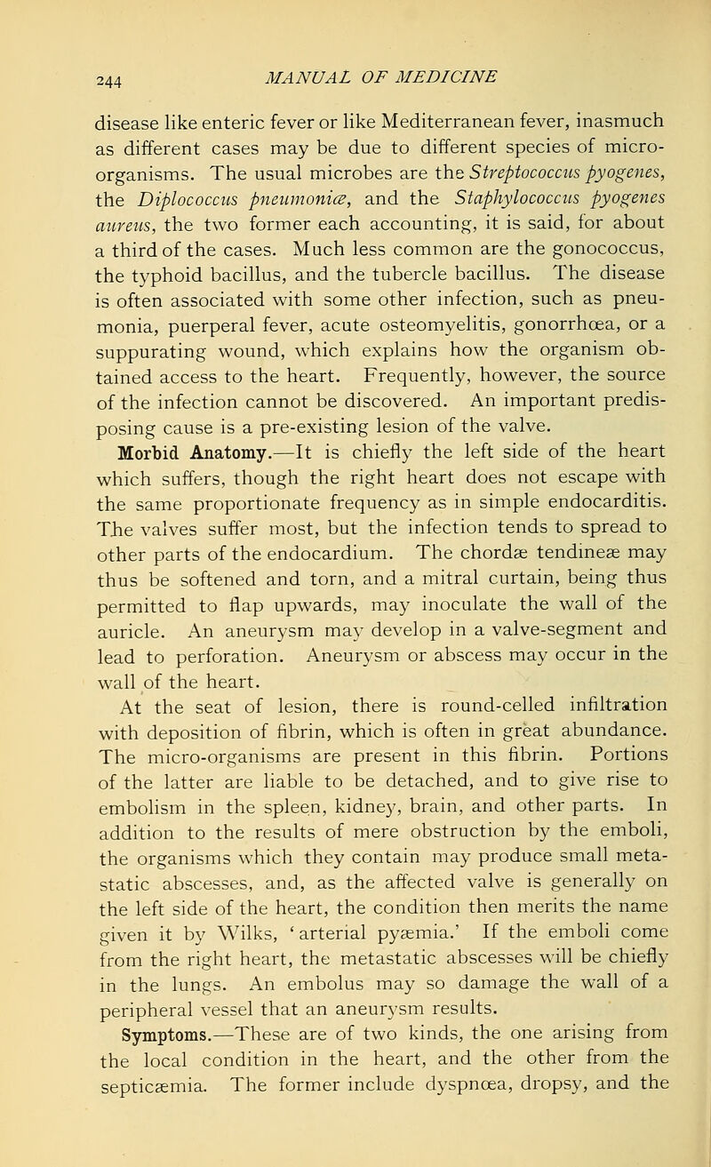 disease like enteric fever or like Mediterranean fever, inasmuch as different cases may be due to different species of micro- organisms. The usual microbes are the Streptococcus pyogenes, the Diplococcus pneumonia, and the Staphylococcus pyogenes aureus, the two former each accounting, it is said, for about a third of the cases. Much less common are the gonococcus, the typhoid bacillus, and the tubercle bacillus. The disease is often associated with some other infection, such as pneu- monia, puerperal fever, acute osteomyelitis, gonorrhoea, or a suppurating wound, which explains how the organism ob- tained access to the heart. Frequently, however, the source of the infection cannot be discovered. An important predis- posing cause is a pre-existing lesion of the valve. Morbid Anatomy.—It is chiefly the left side of the heart which suffers, though the right heart does not escape with the same proportionate frequency as in simple endocarditis. The valves suffer most, but the infection tends to spread to other parts of the endocardium. The chordae tendinese may thus be softened and torn, and a mitral curtain, being thus permitted to flap upwards, may inoculate the wall of the auricle. An aneurysm may develop in a valve-segment and lead to perforation. Aneurysm or abscess may occur in the wall of the heart. At the seat of lesion, there is round-celled infiltration with deposition of fibrin, which is often in great abundance. The micro-organisms are present in this fibrin. Portions of the latter are liable to be detached, and to give rise to embolism in the spleen, kidney, brain, and other parts. In addition to the results of mere obstruction by the emboli, the organisms which they contain may produce small meta- static abscesses, and, as the affected valve is generally on the left side of the heart, the condition then merits the name given it by Wilks, ' arterial pysemia.' If the emboli come from the right heart, the metastatic abscesses will be chiefly in the lungs. An embolus may so damage the wall of a peripheral vessel that an aneurysm results. Symptoms.—These are of two kinds, the one arising from the local condition in the heart, and the other from the septicaemia. The former include dyspnoea, dropsy, and the