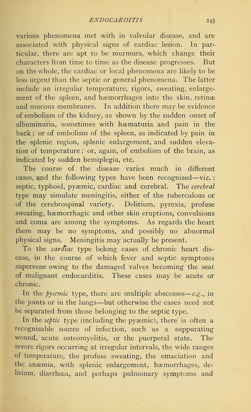 various phenomena met with in valvular disease, and are associated with physical signs of cardiac lesion. In par- ticular, there are apt to be murmurs, which change their characters from time to time as the disease progresses. But on the whole, the cardiac or local phenomena are likely to be less urgent than the septic or general phenomena. The latter include an irregular temperature, rigors, sweating, enlarge- ment of the spleen, and haemorrhages into the skin, retinae and mucous membranes. In addition there may be evidence of embolism of the kidney, as shown by the sudden onset of albuminuria, sometimes with haematuria and pain in the back; or of embolism of the spleen, as indicated by pain in the splenic region, splenic enlargement, and sudden eleva- tion of temperature; or, again, of embolism of the brain, as indicated by sudden hemiplegia, etc. The course of the disease varies much in different cases, and the following types have been recognised—viz. : septic, typhoid, pyaemic, cardiac and cerebral. The cerebral type may simulate meningitis, either of the tuberculous or of the cerebrospinal variety. Delirium, pyrexia, profuse sweating, haemorrhagic and other skin eruptions, convulsions and coma are among the symptoms. As regards the heart there may be no symptoms, and possibly no abnormal physical signs. Meningitis may actually be present. To the carctiac type belong cases of chronic heart dis- ease, in the course of which fever and septic symptoms supervene owing to the damaged valves becoming the seat of malignant endocarditis. These cases may be acute or chronic. In the pycemic type, there are multiple abscesses—e.g., in the joints or in the lungs—but otherwise the cases need not be separated from those belonging to the septic type. In the septic type (including the pyaemic), there is often a recognisable source of infection, such as a suppurating wound, acute osteomyelitis, or the puerperal state. The severe rigors occurring at irregular intervals, the wide ranges of temperature, the profuse sweating, the emaciation and the anaemia, with splenic enlargement, haemorrhages, de- lirium, diarrhoea, and perhaps pulmonary symptoms and