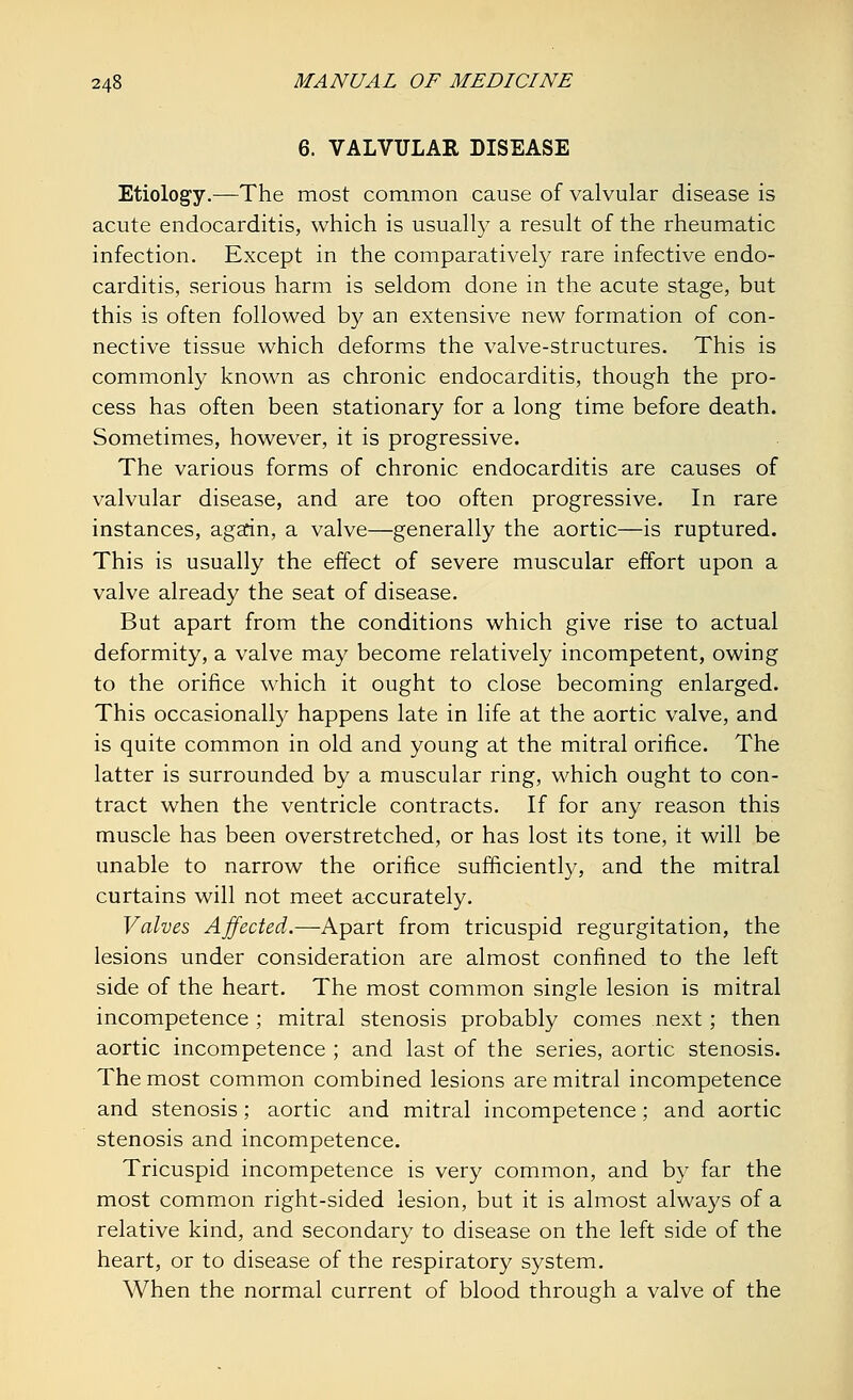 6. VALVULAR DISEASE Etiology.—The most common cause of valvular disease is acute endocarditis, which is usually a result of the rheumatic infection. Except in the comparatively rare infective endo- carditis, serious harm is seldom done in the acute stage, but this is often followed by an extensive new formation of con- nective tissue which deforms the valve-structures. This is commonly known as chronic endocarditis, though the pro- cess has often been stationary for a long time before death. Sometimes, however, it is progressive. The various forms of chronic endocarditis are causes of valvular disease, and are too often progressive. In rare instances, again, a valve—generally the aortic—is ruptured. This is usually the effect of severe muscular effort upon a valve already the seat of disease. But apart from the conditions which give rise to actual deformity, a valve may become relatively incompetent, owing to the orifice which it ought to close becoming enlarged. This occasionally happens late in life at the aortic valve, and is quite common in old and young at the mitral orifice. The latter is surrounded by a muscular ring, which ought to con- tract when the ventricle contracts. If for any reason this muscle has been overstretched, or has lost its tone, it will be unable to narrow the orifice sufficiently, and the mitral curtains will not meet accurately. Valves Affected.—Apart from tricuspid regurgitation, the lesions under consideration are almost confined to the left side of the heart. The most common single lesion is mitral incompetence ; mitral stenosis probably comes next; then aortic incompetence ; and last of the series, aortic stenosis. The most common combined lesions are mitral incompetence and stenosis; aortic and mitral incompetence; and aortic stenosis and incompetence. Tricuspid incompetence is very common, and by far the most common right-sided lesion, but it is almost always of a relative kind, and secondary to disease on the left side of the heart, or to disease of the respiratory system. When the normal current of blood through a valve of the