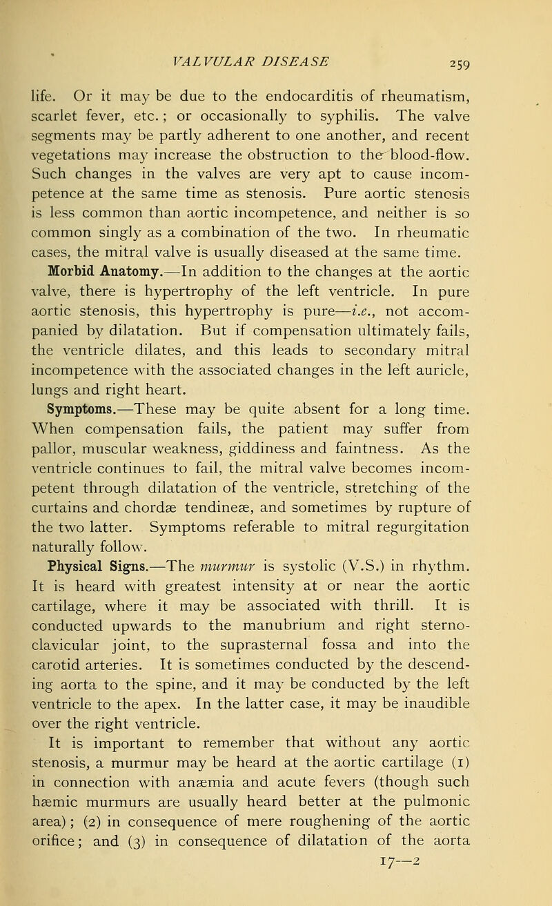 life. Or it may be due to the endocarditis of rheumatism, scarlet fever, etc.; or occasionally to syphilis. The valve segments may be partly adherent to one another, and recent vegetations may increase the obstruction to the blood-flow. Such changes in the valves are very apt to cause incom- petence at the same time as stenosis. Pure aortic stenosis is less common than aortic incompetence, and neither is so common singly as a combination of the two. In rheumatic cases, the mitral valve is usually diseased at the same time. Morbid Anatomy.—In addition to the changes at the aortic valve, there is hypertrophy of the left ventricle. In pure aortic stenosis, this hypertrophy is pure—i.e., not accom- panied by dilatation. But if compensation ultimately fails, the ventricle dilates, and this leads to secondary mitral incompetence with the associated changes in the left auricle, lungs and right heart. Symptoms.—These may be quite absent for a long time. When compensation fails, the patient may suffer from pallor, muscular weakness, giddiness and faintness. As the ventricle continues to fail, the mitral valve becomes incom- petent through dilatation of the ventricle, stretching of the curtains and chordae tendineae, and sometimes by rupture of the two latter. Symptoms referable to mitral regurgitation naturally follow. Physical Signs.—The murmur is systolic (V.S.) in rhythm. It is heard with greatest intensity at or near the aortic cartilage, where it may be associated with thrill. It is conducted upwards to the manubrium and right sterno- clavicular joint, to the suprasternal fossa and into the carotid arteries. It is sometimes conducted by the descend- ing aorta to the spine, and it may be conducted by the left ventricle to the apex. In the latter case, it may be inaudible over the right ventricle. It is important to remember that without any aortic stenosis, a murmur may be heard at the aortic cartilage (1) in connection with anaemia and acute fevers (though such haemic murmurs are usually heard better at the pulmonic area); (2) in consequence of mere roughening of the aortic orifice; and (3) in consequence of dilatation of the aorta 17—2