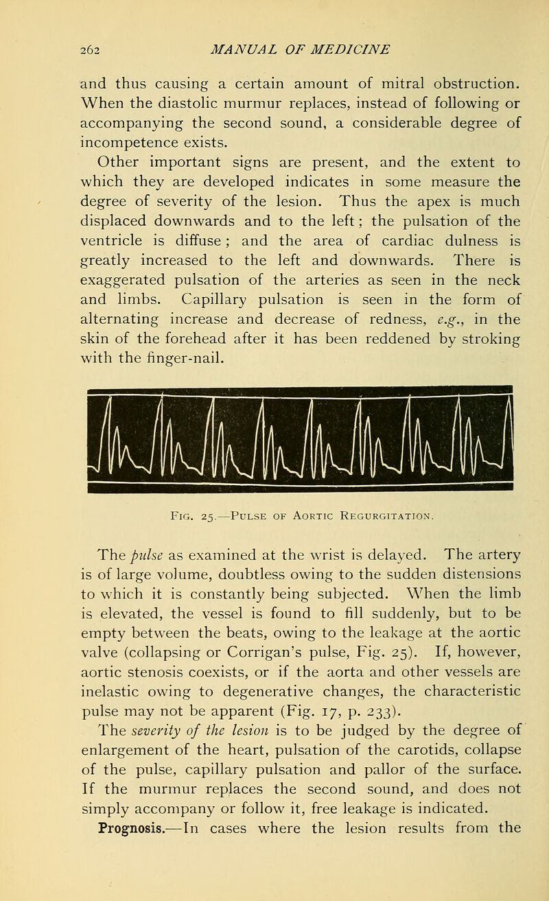 and thus causing a certain amount of mitral obstruction. When the diastolic murmur replaces, instead of following or accompanying the second sound, a considerable degree of incompetence exists. Other important signs are present, and the extent to which they are developed indicates in some measure the degree of severity of the lesion. Thus the apex is much displaced downwards and to the left; the pulsation of the ventricle is diffuse; and the area of cardiac dulness is greatly increased to the left and downwards. There is exaggerated pulsation of the arteries as seen in the neck and limbs. Capillary pulsation is seen in the form of alternating increase and decrease of redness, e.g., in the skin of the forehead after it has been reddened by stroking with the finger-nail. Fig. 25.—Pulse of Aortic Regurgitation. The pulse as examined at the wrist is delayed. The artery is of large volume, doubtless owing to the sudden distensions to which it is constantly being subjected. When the limb is elevated, the vessel is found to fill suddenly, but to be empty between the beats, owing to the leakage at the aortic valve (collapsing or Corrigan's pulse, Fig. 25). If, however, aortic stenosis coexists, or if the aorta and other vessels are inelastic owing to degenerative changes, the characteristic pulse may not be apparent (Fig. 17, p. 233). The severity of the lesion is to be judged by the degree of enlargement of the heart, pulsation of the carotids, collapse of the pulse, capillary pulsation and pallor of the surface. If the murmur replaces the second sound, and does not simply accompany or follow it, free leakage is indicated. Prognosis.—In cases where the lesion results from the