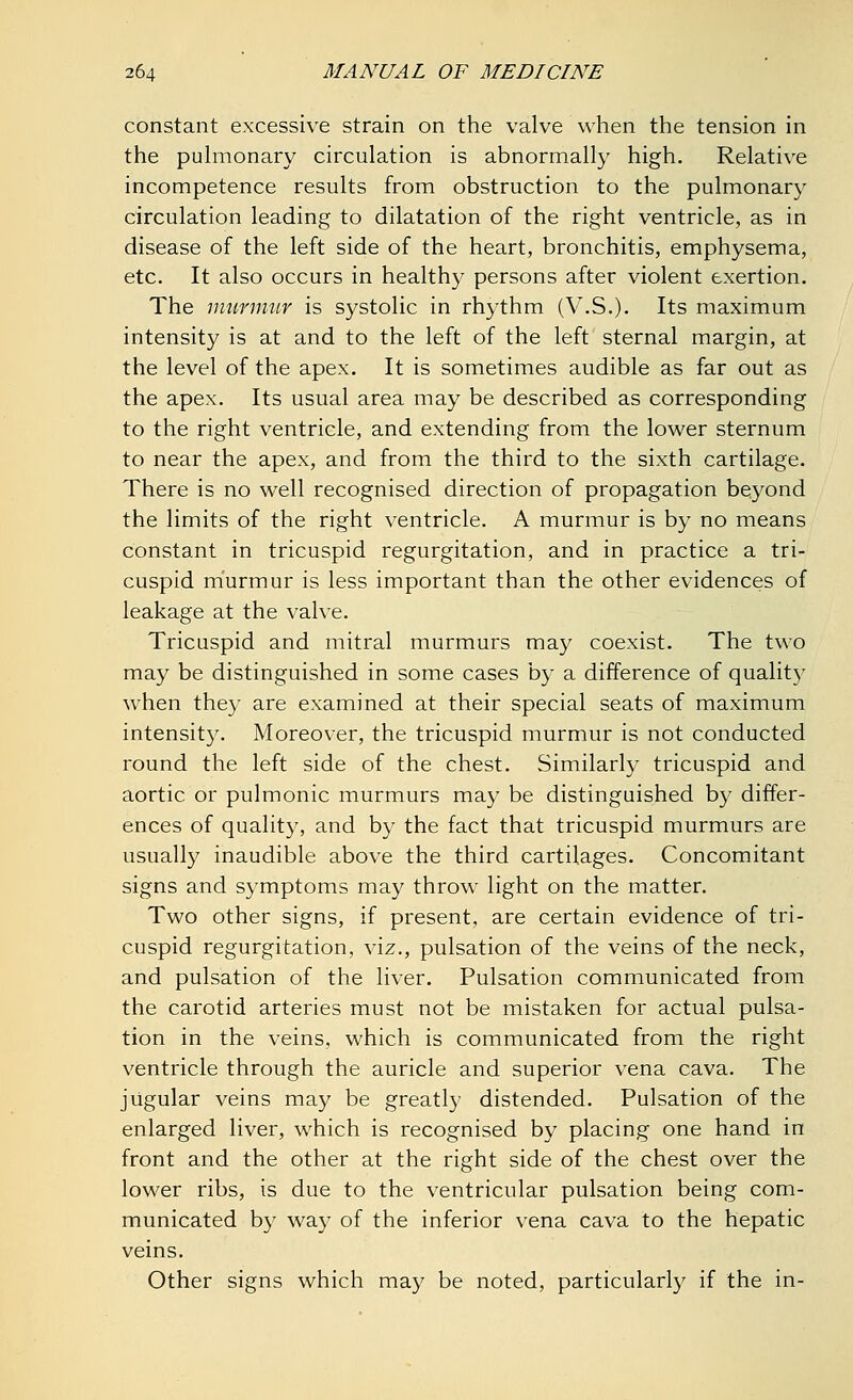 constant excessive strain on the valve when the tension in the pulmonary circulation is abnormally high. Relative incompetence results from obstruction to the pulmonary circulation leading to dilatation of the right ventricle, as in disease of the left side of the heart, bronchitis, emphysema, etc. It also occurs in healthy persons after violent exertion. The murmur is systolic in rhythm (V.S.). Its maximum intensity is at and to the left of the left sternal margin, at the level of the apex. It is sometimes audible as far out as the apex. Its usual area may be described as corresponding to the right ventricle, and extending from the lower sternum to near the apex, and from the third to the sixth cartilage. There is no well recognised direction of propagation beyond the limits of the right ventricle. A murmur is by no means constant in tricuspid regurgitation, and in practice a tri- cuspid murmur is less important than the other evidences of leakage at the valve. Tricuspid and mitral murmurs may coexist. The two may be distinguished in some cases by a difference of quality when they are examined at their special seats of maximum intensity. Moreover, the tricuspid murmur is not conducted round the left side of the chest. Similarly tricuspid and aortic or pulmonic murmurs may be distinguished by differ- ences of quality, and by the fact that tricuspid murmurs are usually inaudible above the third cartilages. Concomitant signs and symptoms may throw light on the matter. Two other signs, if present, are certain evidence of tri- cuspid regurgitation, viz., pulsation of the veins of the neck, and pulsation of the liver. Pulsation communicated from the carotid arteries must not be mistaken for actual pulsa- tion in the veins, which is communicated from the right ventricle through the auricle and superior vena cava. The jugular veins may be greatly distended. Pulsation of the enlarged liver, which is recognised by placing one hand in front and the other at the right side of the chest over the lower ribs, is due to the ventricular pulsation being com- municated by way of the inferior vena cava to the hepatic veins. Other signs which may be noted, particularly if the in-