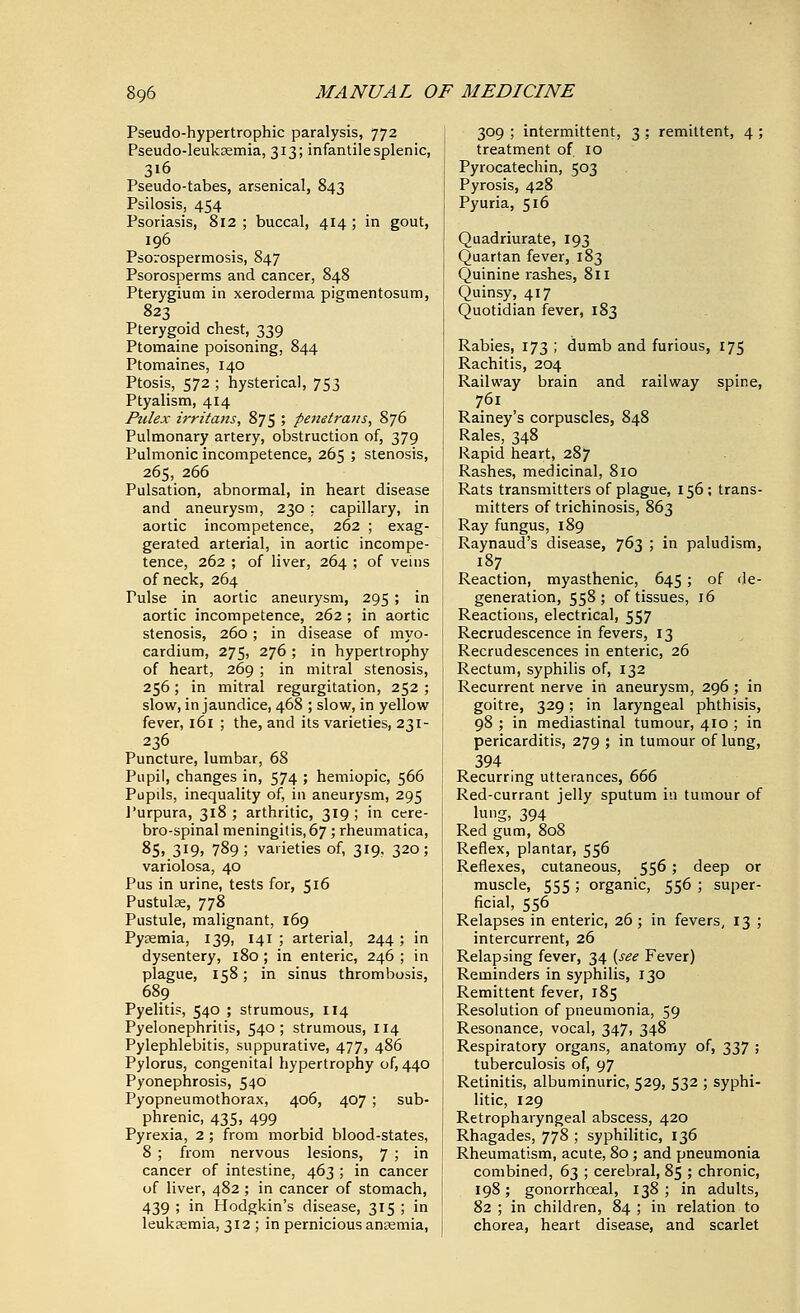 Pseudohypertrophic paralysis, 772 Pseudo-leukaemia, 313; infantile splenic, 316 Pseudo-tabes, arsenical, 843 Psilosis, 454 Psoriasis, 812 ; buccal, 414 ; in gout, 196 Psorospermosis, 847 Psorosperms and cancer, 848 Pterygium in xeroderma pigmentosum, 823 Pterygoid chest, 339 Ptomaine poisoning, 844 Ptomaines, 140 Ptosis, 572 ; hysterical, 753 Ptyalism, 414 Pulex irritans, 875 ; penetrans, 876 Pulmonary artery, obstruction of, 379 Pulmonic incompetence, 265 ; stenosis, 265, 266 Pulsation, abnormal, in heart disease and aneurysm, 230 : capillary, in aortic incompetence, 262 ; exag- gerated arterial, in aortic incompe- tence, 262 ; of liver, 264 ; of veins of neck, 264 Tulse in aortic aneurysm, 295; in aortic incompetence, 262 ; in aortic stenosis, 260; in disease of myo- cardium, 275, 276 ; in hypertrophy of heart, 269 ; in mitral stenosis, 256; in mitral regurgitation, 252 ; slow, in jaundice, 468 ; slow, in yellow fever, 161 ; the, and its varieties, 231- 236 Puncture, lumbar, 68 Pupil, changes in, 574 ; hemiopic, 566 Pupils, inequality of, in aneurysm, 295 Purpura, 318 ; arthritic, 319 ; in cere- brospinal meningitis, 67; rheumatica, 85, 319, 789; varieties of, 319, 320; variolosa, 40 Pus in urine, tests for, 516 Pustulae, 778 Pustule, malignant, 169 Pyaemia, 139, 141; arterial, 244; in dysentery, 180 ; in enteric, 246 ; in plague, 158; in sinus thrombosis, 689 Pyelitis, 540 ; strumous, 114 Pyelonephritis, 540; strumous, 114 Pylephlebitis, suppurative, 477, 486 Pylorus, congenital hypertrophy of, 440 Pyonephrosis, 540 Pyopneumothorax, 406, 407 ; sub- phrenic, 435, 499 Pyrexia, 2; from morbid blood-states, 8 ; from nervous lesions, 7 ; in cancer of intestine, 463 ; in cancer of liver, 482; in cancer of stomach, 439 ; in Hodgkin's disease, 315 ; in leukaemia, 312 ; in pernicious anaemia, 309 ; intermittent, 3 ; remittent, 4 ; treatment of 10 Pyrocatechin, 503 Pyrosis, 428 Pyuria, 516 Quadriurate, 193 Quartan fever, 183 Quinine rashes, 811 Quinsy, 417 Quotidian fever, 183 Rabies, 173 ; dumb and furious, 175 Rachitis, 204 Railway brain and railway spine, 761 Rainey's corpuscles, 848 Rales, 348 Rapid heart, 287 Rashes, medicinal, 810 Rats transmitters of plague, 156 ; trans- mitters of trichinosis, 863 Ray fungus, 189 Raynaud's disease, 763 ; in paludism, 187 Reaction, myasthenic, 645; of de- generation, 558; of tissues, 16 Reactions, electrical, 557 Recrudescence in fevers, 13 Recrudescences in enteric, 26 Rectum, syphilis of, 132 Recurrent nerve in aneurysm, 296; in goitre, 329; in laryngeal phthisis, 98 ; in mediastinal tumour, 410 ; in pericarditis, 279 ; in tumour of lung, \ 394 . Recurring utterances, 666 Red-currant jelly sputum in tumour of lung, 394 Red gum, 808 \ Reflex, plantar, 556 Reflexes, cutaneous, 556; deep or muscle, 555 ; organic, 556 ; super- ficial, 556 Relapses in enteric, 26; in fevers, 13 ; intercurrent, 26 I Relapsing fever, 34 (see Fever) Reminders in syphilis, 130 Remittent fever, 185 Resolution of pneumonia, 59 Resonance, vocal, 347, 348 Respiratory organs, anatomy of, 337 ; tuberculosis of, 97 Retinitis, albuminuric, 529, 532 ; syphi- litic, 129 Retropharyngeal abscess, 420 Rhagades, 778 ; syphilitic, 136 Rheumatism, acute, 80 ; and pneumonia combined, 63 ; cerebral, 85 ; chronic, 198; gonorrhceal, 138; in adults, 82 ; in children, 84 ; in relation to chorea, heart disease, and scarlet