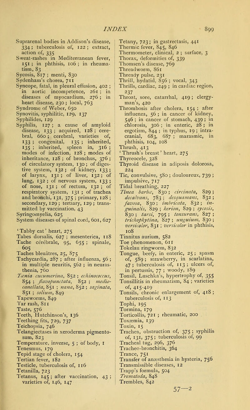 Suprarenal bodies in Addison's disease, 334; tuberculosis of, 122; extract, action of, 335 Sweat-rashes in Mediterranean fever, 151 ; in phthisis, 106 ; in rheuma- tism, 83 Sycosis, 817 ; menti, 830 Sydenham's chorea, 7 [i Syncope, fatal, in pleural effusion, 402 ; in aortic incompetence, 261 ; in diseases of myocardium, 276; in heart disease, 230; local, 763 Syndrome of Weber, 650 Synovitis, syphilitic, 129, 137 Syphilides, 129 Syphilis, 127 ; a cause of amyloid disease, 133 ; acquired, 128 ; cere bral, 660; cerebral, varieties of, 133 ; congenital, 135 ; inherited 135 ; inherited, spleen in, 316 modes of infection, 128 ; modes of inheritance, 128 ; of bronchus, 376 of circulatory system, 130; ofdiges tive system, 132; of kidney, 133 of larynx, 131; of liver, 132; of lung, 132 ; of nervous system, 133 of nose, 131 ; of rectum, 132 ; of respiratory system, 131 ; of trachea and bronchi, 131, 375 ; primary, 128 ; secondary, 129; tertiary, 129; trans- mitted by vaccination, 43 Syringomyelia, 625 System diseases of spinal cord, 601, 627 ' Tabby cat' heart, 275 Tabes dorsalis, 627 ; mesenterica, ti8 Tache cerebrale, 95, 655 ; spinale, 605 Taches bleuatres, 25, S75 Tachycardia, 287 ; after influenza, 56 ; in multiple neuritis, 562 ; in neuras- thenia, 760 Tania cucumerina, 852 ; echinococcus, 854 ; flavopunctata, 852 ; medio- canellata, 851 ; nana, 852 ; saginata, 851 ; solium, 849 Tapeworms, 849 Tar rash, 811 Taste, 576 Teeth, Hutchinson's, 136 Teething fits, 729, 737 Teichopsia, 746 Telangiectases in xeroderma pigmento- sum, 823 Temperature, inverse, 5 ; of body, I Tenesmus, 179 Tepid stage of cholera, 154 Tertian fever, 182 Testicle, tuberculosis of, 116 Tetanilla, 723 Tetanus, 145 ; after vaccination, 43 ; varieties of, 146, 147 Tetany, 723 ; in gastrectasis, 441 Thermic fever, 845, 846 Thermometer, clinical, 2 ; surface, 3 Thorax, deformities of, 339 Thomsen's disease, 769 Threadworm, 861 Thready pulse, 231 Thrill, hydatid, 856 ; vocal, 343 Thrills, cardiac, 249 ; in cardiac region, 237 Throat, sore, catarrhal, 419; clergy- man's, 420 Thrombosis after cholera, 154 ; after influenza, 56 ; in cancer of kidney, 546 ; in cancer of stomach, 439; in chlorosis, 306 ; in enteric, 28; in ergotism, 844 ; in typhus, 19 ; intra- cranial, 683, 687 ; marasmic, in phthisis, 104, 108 Thrush, 413 ' Thrush's breast' heart, 275 Thyreocele, 328 Thyroid disease in adiposis dolorosa, 224 Tic, convulsive, 580 ; douloureux, 739 ; impulsive, 717 Tidal breathing, 227 Tinea barbce, 830; circinata, 829; decalvans, 783 ; desquamans, 832; favosa, 830; imbricata, 832; in- guinalis, 829 ; kerion, 829 ; sycosis, 830; tarsi, 795 ; tonsurans, 827 ; trichophytina, 827 ; zinguium, 830 ; versicolor, 831 ; versicolor in phthisis, 108 Tinnitus aurium, 582 Toe phenomenon, 611 Tokelau ringworm, 832 Tongue, beefy, in enteric, 25 ; spasm of, 589; strawberry, in scarlatina, 47; tuberculosis of, 113; ulcers of, in pertussis, 77 ; woody, 189 Tonsil, Luschka's, hypertrophy of, 355 Tonsillitis in rheumatism, 84 ; varieties of, 4I5-4I9 Tonsils, chronic enlargement of, 418 ; tuberculosis of, 113 Tophi, 195 Tormina, 179 Torticollis, 721 ; rheumatic, 200 Toxaemia, 139 Toxin, 15 Trachea, obstruction of, 375 ; syphilis of, 131, 375; tuberculosis of, 99 Tracheal tug, 296, 376 Tracheo-bronchitis, 364 Trance, 751 Transfer of anaesthesia in hysteria, 756 Transmissible diseases, 12 Trapp's formula, 504 Trematoda, 848 Trembles, 842 57—2