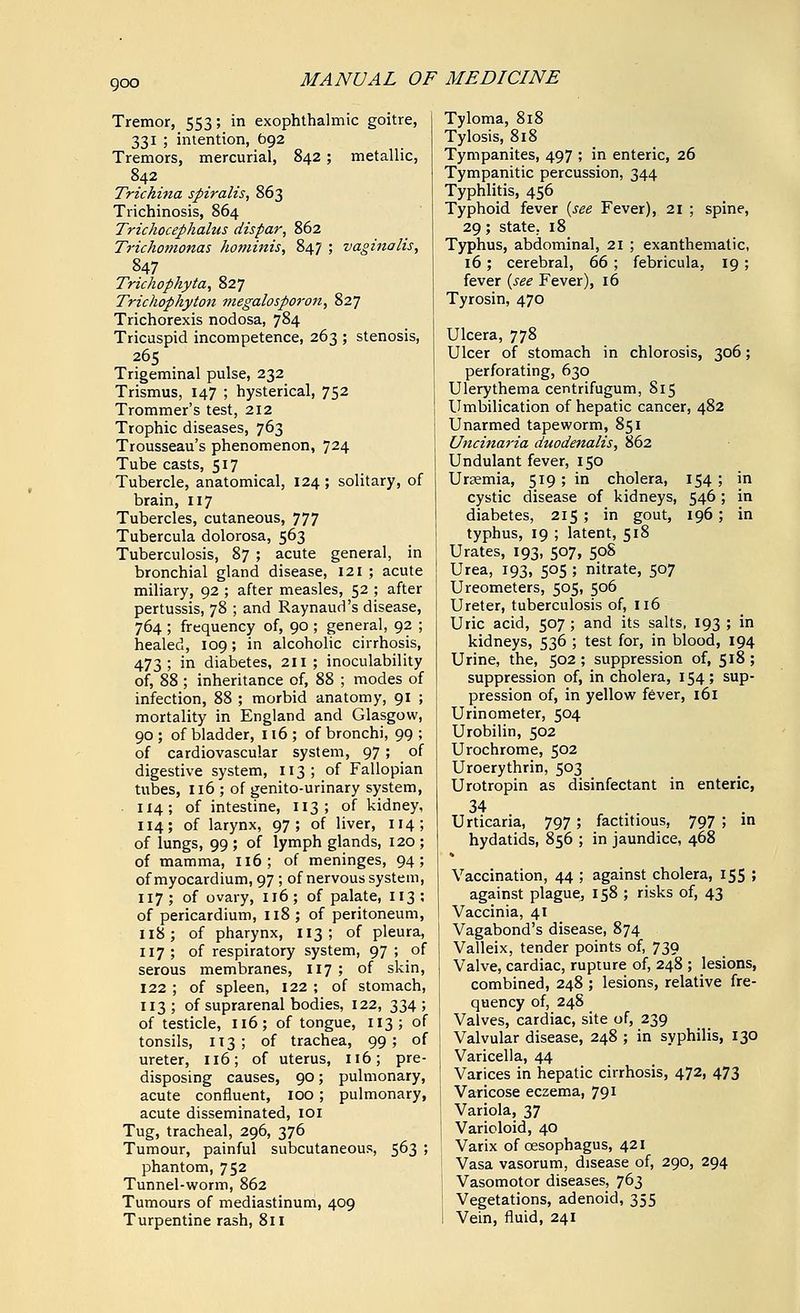 goo Tremor, 553; in exophthalmic goitre, 331 ; intention, 692 Tremors, mercurial, 842; metallic, 842 Trichina spiralis, 863 Trichinosis, 864 Trichocephalus dispar, 862 Trichomonas hominis, 847 ; vaginalis, 847 Trichophyta, 827 Trichophyton megalosporon, 827 Trichorexis nodosa, 784 Tricuspid incompetence, 263 ; stenosis, 265 Trigeminal pulse, 232 Trismus, 147 ; hysterical, 752 Trommer's test, 212 Trophic diseases, 763 Trousseau's phenomenon, 724 Tube casts, 517 Tubercle, anatomical, 124 ; solitary, of brain, 117 Tubercles, cutaneous, 777 Tubercula dolorosa, 563 Tuberculosis, 87 ; acute general, in bronchial gland disease, 121 ; acute miliary, 92 ; after measles, 52 ; after pertussis, 78 ; and Raynaud's disease, 764 ; frequency of, 90 ; general, 92 ; healed, 109; in alcoholic cirrhosis, 473; in diabetes, 211; inoculability of, 88 ; inheritance of, 88 ; modes of infection, 88 ; morbid anatomy, 91 ; mortality in England and Glasgow, 90; of bladder, 116; of bronchi, 99; of cardiovascular system, 97 ; of digestive system, 113; of Fallopian tubes, 116 ; of genito-urinary system, 114; of intestine, 113; of kidney, 114; of larynx, 97; of liver, 114; of lungs, 99 ; of lymph glands, 120 ; of mamma, 116; of meninges, 94; of myocardium, 97; of nervous system, 117; of ovary, 116; of palate, 113; of pericardium, 118 ; of peritoneum, 118; of pharynx, 113; of pleura, 117; of respiratory system, 97 ; of serous membranes, 117 ; of skin, 122 ; of spleen, 122 ; of stomach, 113; of suprarenal bodies, 122, 334; of testicle, 116; of tongue, 113; of tonsils, 113; of trachea, 99; of ureter, 116; of uterus, 116; pre- disposing causes, 90; pulmonary, acute confluent, 100; pulmonary, acute disseminated, 101 Tug, tracheal, 296, 376 Tumour, painful subcutaneous, 563 ; phantom, 752 Tunnel-worm, 862 Tumours of mediastinum, 409 Turpentine rash, 811 Tyloma, 818 Tylosis, 818 Tympanites, 497 ; in enteric, 26 Tympanitic percussion, 344 Typhlitis, 456 Typhoid fever {see Fever), 21 ; spine, 29; state. 18 Typhus, abdominal, 21 ; exanthematic, 16; cerebral, 66 ; febricula, 19 ; fever {see Fever), 16 Tyrosin, 470 Ulcera, 778 Ulcer of stomach in chlorosis, 306; perforating, 630 Ulerythema centrifugum, 815 Umbilication of hepatic cancer, 482 Unarmed tapeworm, 851 Uncinaria duodenalis, 862 Undulant fever, 150 Ursemia, 519; in cholera, 154 ; in cystic disease of kidneys, 546; in diabetes, 215; in gout, 196 ; in typhus, 19 ; latent, 518 Urates, 193, 507, 50S Urea, 193, 505 ; nitrate, 507 Ureometers, 505, 506 Ureter, tuberculosis of, 116 Uric acid, 507 ; and its salts, 193 ; in kidneys, 536 ; test for, in blood, 194 Urine, the, 502; suppression of, 518; suppression of, in cholera, 154; sup- pression of, in yellow fever, 161 Urinometer, 504 Urobilin, 502 Urochrome, 502 Uroerythrin, 503 Urotropin as disinfectant in enteric, 34 Urticaria, 797; factitious, 797 ; in hydatids, 856 ; in jaundice, 468 Vaccination, 44 ; against cholera, 155 ; against plague^ 158 ; risks of, 43 Vaccinia, 41 j Vagabond's disease, 874 j Valleix, tender points of, 739 Valve, cardiac, rupture of, 248 ; lesions, combined, 248 ; lesions, relative fre- quency of, 248 Valves, cardiac, site of, 239 ! Valvular disease, 248 ; in syphilis, 130 I Varicella, 44 j Varices in hepatic cirrhosis, 472, 473 ! Varicose eczema, 791 Variola, 37 ! Varioloid, 40 Varix of oesophagus, 421 Vasa vasorum, disease of, 290, 294 Vasomotor diseases, 763 Vegetations, adenoid, 355 1 Vein, fluid, 241