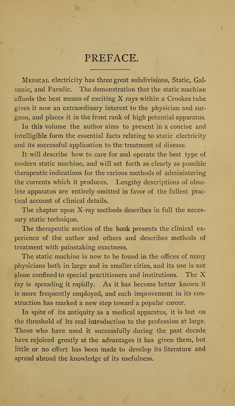 PREFACE. Medical electricity has three great subdivisions, Static, Gal- vanic, and Faradic. The demonstration that the static machine affords the best means of exciting X rays within a Crookes tube gives it now an extraordinary interest to the physician and sur- geon, and places it in the front rank of high potential apparatus. In this volume the author aims to present in a concise and intelligible form the essential facts relating to static electricity and its successful application to the treatment of disease. It will describe how to care for and operate the best type of modern static machine, and will set forth as clearly as possible therapeutic indications for the various methods of administering the currents which it produces. Lengthy descriptions of obso- lete apparatus are entirely omitted in favor of the fullest prac- tical account of clinical details. The chapter upon X-ray methods describes in full the neces- sary static technique. The therapeutic section of the book presents the clinical ex- perience of the author and others and describes methods of treatment with painstaking exactness. The static machine is now to be found in the offices of many physicians both in large and in smaller cities, and its use is not alone confined to special practitioners and institutions. The X ray is spreading it rapidly. As it has become better known it is more frequently employed, and each improvement in its con- struction has marked a new step toward a popular career. In spite of its antiquity as a medical apparatus, it is but on the threshold of its real introduction to the profession at large. Those who have used it successfully during the past decade have rejoiced greatly at the advantages it has given them, but little or no effort has been made to develop its literature and spread abroad the knowledge of its usefulness.