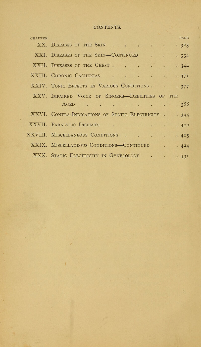 CHAPTER XX. Diseases of the Skin .... XXI. Diseases of the Skin—Continued XXII. Diseases of the Chest .... XXIII. Chronic Cachexias .... XXIV. Tonic Effects in Various Conditions . XXV. Impaired Voice of Singers—Debilities of Aged XXVI. Contra-Indications of Static Electricity XXVII. Paralytic Diseases .... XXVIII. Miscellaneous Conditions XXIX. Miscellaneous Conditions—Continued XXX. Static Electricity in Gynecology PAGE 323 334 344 37i 377 388 394 400 415 424 43l