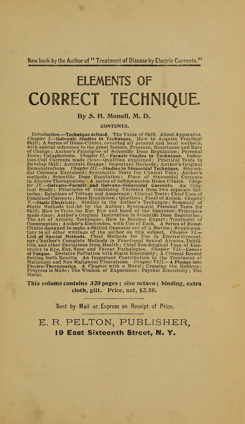 New book by the Author of Treatment of Disease by Electric Currents, By S, H. Monell, M. D. CONTENTS. Introduction.—Technique defined. The Value of Skill, About Apparatus. Chapter J.—Galvanic Studies in Technique. How to Acquire Practical Skill; A Series of Hoiue-Cliuics, covering all general and local methods, with special reference to the great factors, Pressure, Resistance and Rate of Change; Author's Principles of Scientific Dose Regulation; Personal Tests; Cataphoresis. Chapter 27.—Faradic Studies in Technique. Induc- tion-Coil Currents made clear—Qualities explained; Practical Tests to Develop Skill; Accurate Dosage; Important Methods; Author's Original Demonstrations. Chapter 111.—Studies in Sinusoidal Technique. Sinusoi- dal Currents Explained; Systematic Tests for Clinical Uses; Author's methods; Scientific Dose Regulation; Place of Sinusoidal Cunents in Electro-Therapeutics. A series of indispensable Home Clinics. Chap- ter IV.—Galvano=Faradlc and Qalvano-Sinusoidal Currents. An Orig- inal Study; Principles of combining Currents from two separate bat- teries ; Relations of Voltage and Amperage ; Clinical Tests; Chief Uses of Combined Currents ; Dose Regulation ; Qualities; Proof of Action. Chapter V.—Static Electricity. Studies in the Author's Technique; Summary of Static Methods taught by the Author; Systematic Personal Tests for Skill; How to Train the Ear. Eye and hand of the Operator—Principles made clear; Author's Original Instruction in Scientific Dose Regulation ; The Art of Artistic Technique; How to Become Expert; Treatment of Consumption; Author's Electrodes, -with Use of Each. A Series of Home- Clinics designed to make a Skilled Operator out of a Novice ; Supplemen- tary to all other writings of the author ou this subject. Chapter TI.— List of Special Methods. Chief Methods for Use in Electro-Gynecol- ogy;'Author's Complete Methods in Functional Sexual Atonies, Debili- ties, and other Deviations from Health ; Chief Non-Surgical Uses of Elec- tricity in Eye, Ear, Nose and Throat Pathologies. Chapter Til.—Cancer of Tongue. Decisive Palliation with Static Electricity; A Clinical Record Setting forth Results. An Important Contribution to the Treatment of Malignant and Non-Malignant Ulcerations. Chapter V11I.—A Plunge into Electro=Therapeutics. A Chapter with a Moral; Crossing the Rubicon ; Progress is Made; The Wisdom of Experience; Psychic Electricity; The Moral. This volume contains 320 pages ; size octavo; binding, extra cloth, gilt.- Price, net, $2.50. Sent by Mail or.Express on Receipt of Price. E. R. PELTON, PUBLISHER, 19 East Sixteenth Street, N. Y.