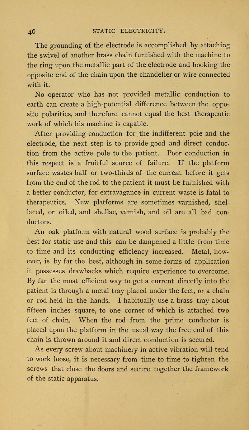 The grounding of the electrode is accomplished by attaching the swivel of another brass chain furnished with the machine to the ring upon the metallic part of the electrode and hooking the opposite end of the chain upon the chandelier or wire connected with it. No operator who has not provided metallic conduction to earth can create a high-potential difference between the oppo- site polarities, and therefore cannot equal the best therapeutic work of which his machine is capable. After providing conduction for the indifferent pole and the electrode, the next step is to provide good and direct conduc- tion from the active pole to the patient. Poor conduction in this respect is a fruitful source of failure. If the platform surface wastes half or two-thirds of the current before it gets from the end of the rod to the patient it must be furnished with a better conductor, for extravagance in current waste is fatal to therapeutics. New platforms are sometimes varnished, shel- laced, or oiled, and shellac, varnish, and oil are all bad con- ductors. An oak platfo/m with natural wood surface is probably the best for static use and this can be dampened a little from time to time and its conducting efficiency increased. Metal, how- ever, is by far the best, although in some forms of application it possesses drawbacks which require experience to overcome. By far the most efficient way to get a current directly into the patient is through a metal tray placed under the feet, or a chain or rod held in the hands. I habitually use a brass tray about fifteen inches square, to one corner of which is attached two feet of chain. When the rod from the prime conductor is placed upon the platform in the usual way the free end of this chain is thrown around it and direct conduction is secured. As every screw about machinery in active vibration will tend to work loose, it is necessary from time to time to tighten the screws that close the doors and secure together the framework of the static apparatus.