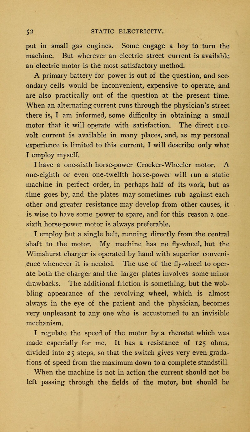 put in small gas engines. Some engage a boy to turn the machine. But wherever an electric street current is available an electric motor is the most satisfactory method. A primary battery for power is out of the question, and sec- ondary cells would be inconvenient, expensive to operate, and are also practically out of the question at the present time. When an alternating current runs through the physician's street there is, I am informed, some difficulty in obtaining a small motor that it will operate with satisfaction. The direct no- volt current is available in many places, and, as my personal experience is limited to this current, I will describe only what I employ myself. I have a one-sixth horse-power Crocker-Wheeler motor. A one-eighth or even one-twelfth horse-power will run a static machine in perfect order, in perhaps half of its work, but as time goes by, and the plates may sometimes rub against each other and greater resistance may develop from other causes, it is wise to have some power to spare, and for this reason a one- sixth horse-power motor is always preferable. I employ but a single belt, running directly from the central shaft to the motor. My machine has no fly-wheel, but the Wimshurst charger is operated by hand with superior conveni- ence whenever it is needed. The use of the fly-wheel to oper- ate both the charger and the larger plates involves some minor drawbacks. The additional friction is something, but the wob- bling appearance of the revolving wheel, which is almost always in the eye of the patient and the physician, becomes very unpleasant to any one who is accustomed to an invisible mechanism. I regulate the speed of the motor by a rheostat which was made especially for me. It has a resistance of 125 ohms, divided into 25 steps, so that the switch gives very even grada- tions of speed from the maximum down to a complete standstill. When the machine is not in action the current should not be left passing through the fields of the motor, but should be