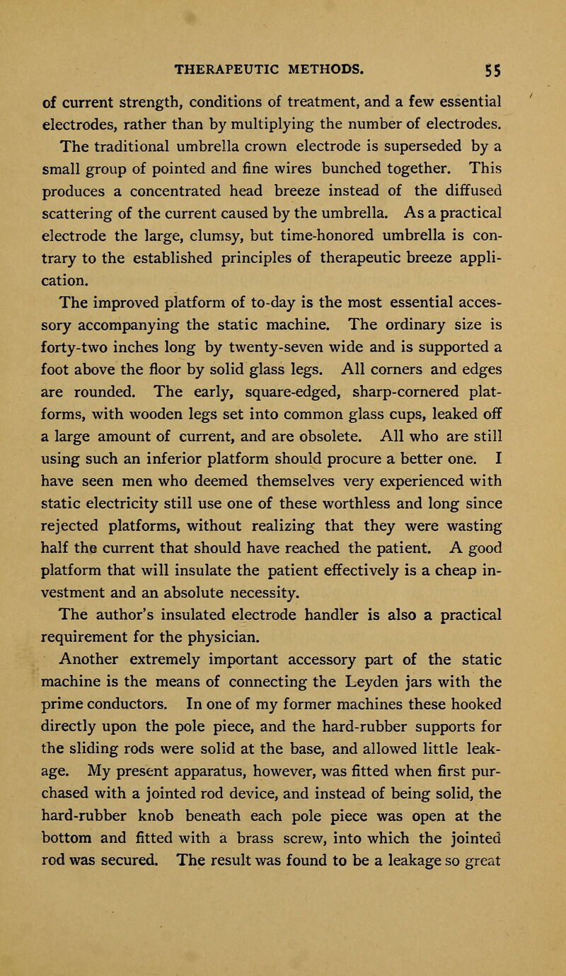 of current strength, conditions of treatment, and a few essential electrodes, rather than by multiplying the number of electrodes. The traditional umbrella crown electrode is superseded by a small group of pointed and fine wires bunched together. This produces a concentrated head breeze instead of the diffused scattering of the current caused by the umbrella. As a practical electrode the large, clumsy, but time-honored umbrella is con- trary to the established principles of therapeutic breeze appli- cation. The improved platform of to-day is the most essential acces- sory accompanying the static machine. The ordinary size is forty-two inches long by twenty-seven wide and is supported a foot above the floor by solid glass legs. All corners and edges are rounded. The early, square-edged, sharp-cornered plat- forms, with wooden legs set into common glass cups, leaked off a large amount of current, and are obsolete. All who are still using such an inferior platform should procure a better one. I have seen men who deemed themselves very experienced with static electricity still use one of these worthless and long since rejected platforms, without realizing that they were wasting half the current that should have reached the patient. A good platform that will insulate the patient effectively is a cheap in- vestment and an absolute necessity. The author's insulated electrode handler is also a practical requirement for the physician. Another extremely important accessory part of the static machine is the means of connecting the Leyden jars with the prime conductors. In one of my former machines these hooked directly upon the pole piece, and the hard-rubber supports for the sliding rods were solid at the base, and allowed little leak- age. My present apparatus, however, was fitted when first pur- chased with a jointed rod device, and instead of being solid, the hard-rubber knob beneath each pole piece was open at the bottom and fitted with a brass screw, into which the jointed rod was secured. The result was found to be a leakage so great