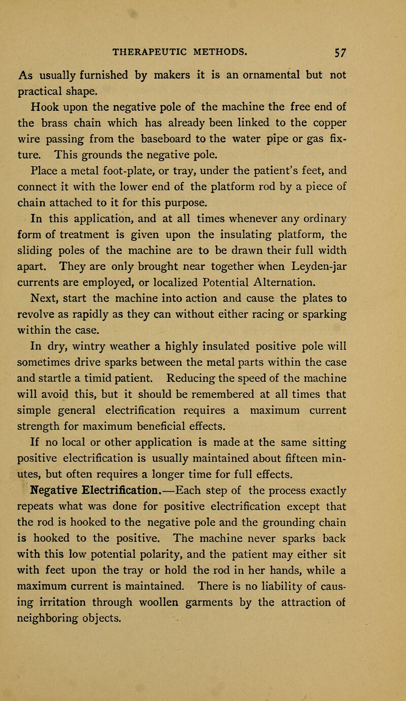 As usually furnished by makers it is an ornamental but not practical shape. Hook upon the negative pole of the machine the free end of the brass chain which has already been linked to the copper wire passing from the baseboard to the water pipe or gas fix- ture. This grounds the negative pole. Place a metal foot-plate, or tray, under the patient's feet, and connect it with the lower end of the platform rod by a piece of chain attached to it for this purpose. In this application, and at all times whenever any ordinary form of treatment is given upon the insulating platform, the sliding poles of the machine are to be drawn their full width apart. They are only brought near together when Leyden-jar currents are employed, or localized Potential Alternation. Next, start the machine into action and cause the plates to revolve as rapidly as they can without either racing or sparking within the case. In dry, wintry weather a highly insulated positive pole will sometimes drive sparks between the metal parts within the case and startle a timid patient. Reducing the speed of the machine will avoid this, but it should be remembered at all times that simple general electrification requires a maximum current strength for maximum beneficial effects. If no local or other application is made at the same sitting positive electrification is usually maintained about fifteen min- utes, but often requires a longer time for full effects. Negative Electrification.—Each step of the process exactly repeats what was done for positive electrification except that the rod is hooked to the negative pole and the grounding chain is hooked to the positive. The machine never sparks back with this low potential polarity, and the patient may either sit with feet upon the tray or hold the rod in her hands, while a maximum current is maintained. There is no liability of caus- ing irritation through woollen garments by the attraction of neighboring objects.