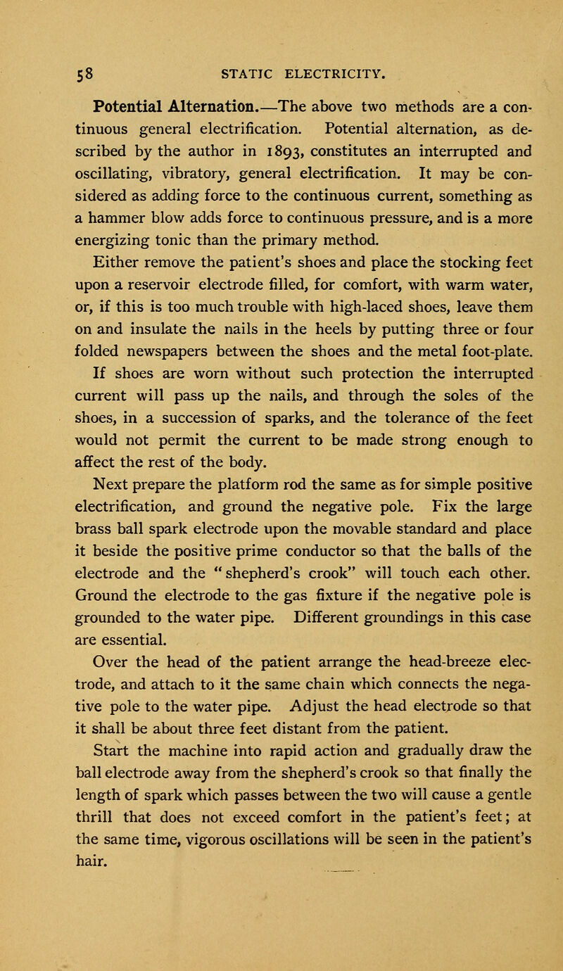 Potential Alternation.—The above two methods are a con- tinuous general electrification. Potential alternation, as de- scribed by the author in 1893, constitutes an interrupted and oscillating, vibratory, general electrification. It may be con- sidered as adding force to the continuous current, something as a hammer blow adds force to continuous pressure, and is a more energizing tonic than the primary method. Either remove the patient's shoes and place the stocking feet upon a reservoir electrode filled, for comfort, with warm water, or, if this is too much trouble with high-laced shoes, leave them on and insulate the nails in the heels by putting three or four folded newspapers between the shoes and the metal foot-plate. If shoes are worn without such protection the interrupted current will pass up the nails, and through the soles of the shoes, in a succession of sparks, and the tolerance of the feet would not permit the current to be made strong enough to affect the rest of the body. Next prepare the platform rod the same as for simple positive electrification, and ground the negative pole. Fix the large brass ball spark electrode upon the movable standard and place it beside the positive prime conductor so that the balls of the electrode and the shepherd's crook will touch each other. Ground the electrode to the gas fixture if the negative pole is grounded to the water pipe. Different groundings in this case are essential. Over the head of the patient arrange the head-breeze elec- trode, and attach to it the same chain which connects the nega- tive pole to the water pipe. Adjust the head electrode so that it shall be about three feet distant from the patient. Start the machine into rapid action and gradually draw the ball electrode away from the shepherd's crook so that finally the length of spark which passes between the two will cause a gentle thrill that does not exceed comfort in the patient's feet; at the same time, vigorous oscillations will be seen in the patient's hair.