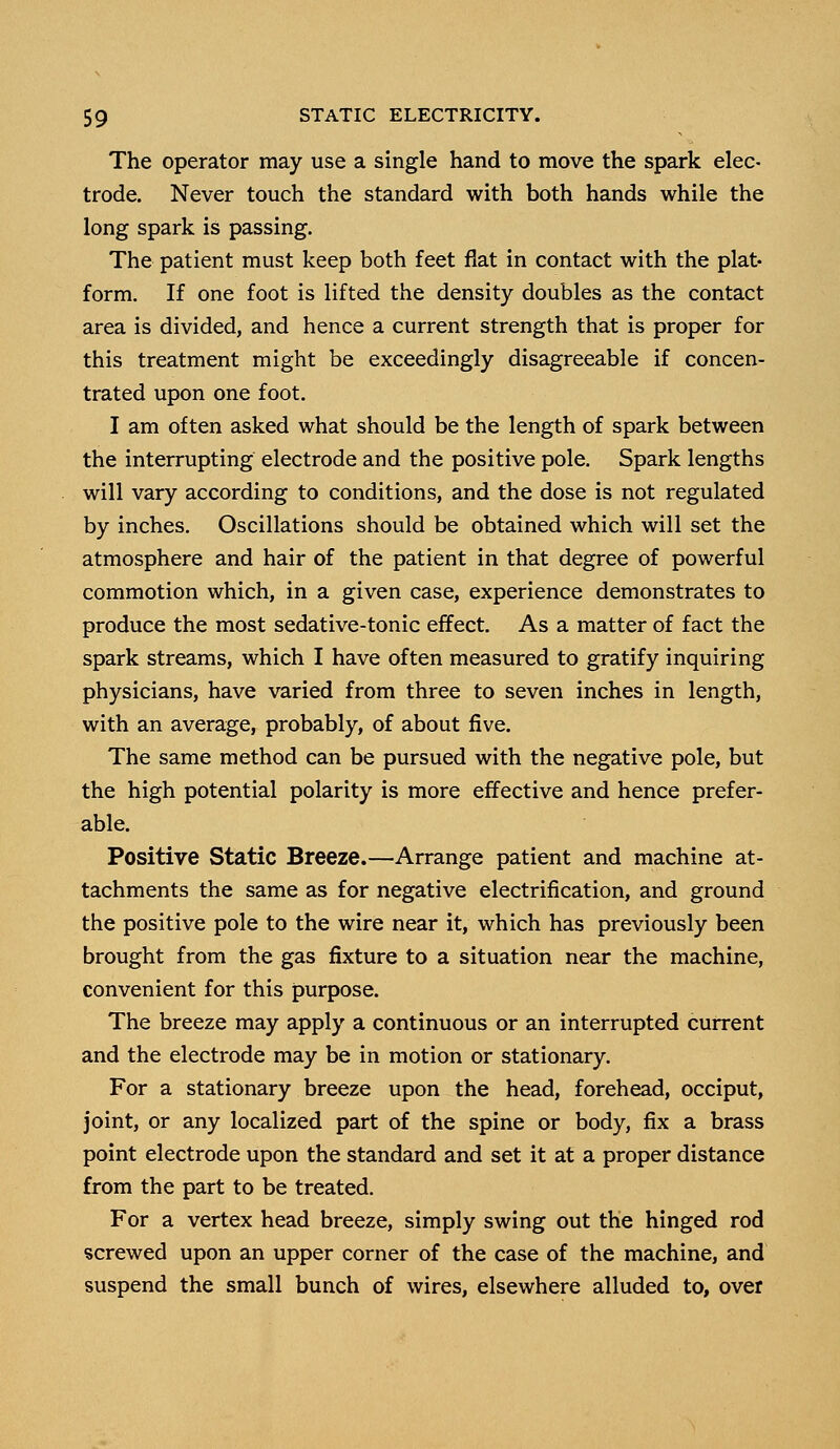 The operator may use a single hand to move the spark elec- trode. Never touch the standard with both hands while the long spark is passing. The patient must keep both feet flat in contact with the plat- form. If one foot is lifted the density doubles as the contact area is divided, and hence a current strength that is proper for this treatment might be exceedingly disagreeable if concen- trated upon one foot. I am often asked what should be the length of spark between the interrupting electrode and the positive pole. Spark lengths will vary according to conditions, and the dose is not regulated by inches. Oscillations should be obtained which will set the atmosphere and hair of the patient in that degree of powerful commotion which, in a given case, experience demonstrates to produce the most sedative-tonic effect. As a matter of fact the spark streams, which I have often measured to gratify inquiring physicians, have varied from three to seven inches in length, with an average, probably, of about five. The same method can be pursued with the negative pole, but the high potential polarity is more effective and hence prefer- able. Positive Static Breeze.—Arrange patient and machine at- tachments the same as for negative electrification, and ground the positive pole to the wire near it, which has previously been brought from the gas fixture to a situation near the machine, convenient for this purpose. The breeze may apply a continuous or an interrupted current and the electrode may be in motion or stationary. For a stationary breeze upon the head, forehead, occiput, joint, or any localized part of the spine or body, fix a brass point electrode upon the standard and set it at a proper distance from the part to be treated. For a vertex head breeze, simply swing out the hinged rod screwed upon an upper corner of the case of the machine, and suspend the small bunch of wires, elsewhere alluded to, over