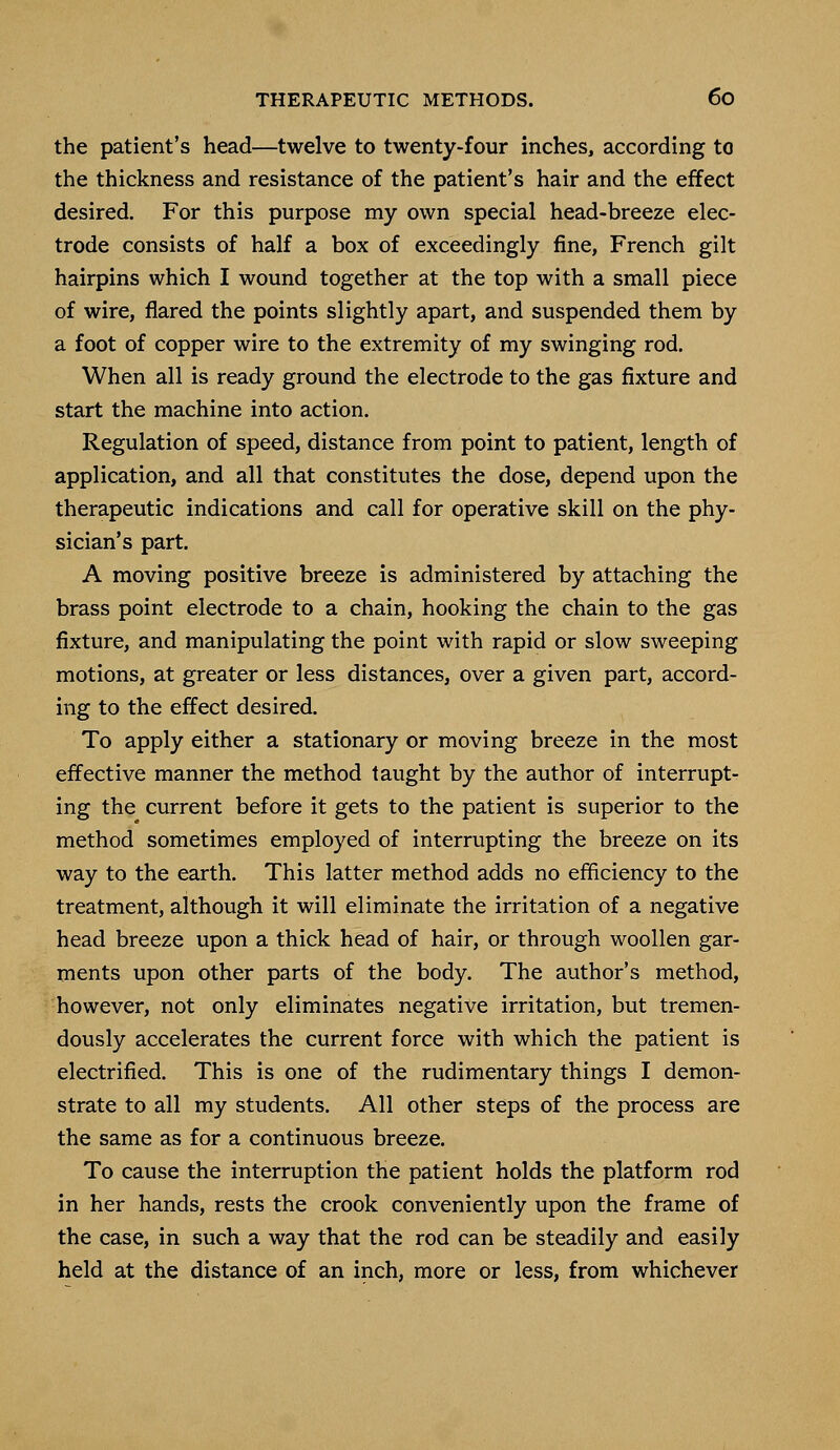 the patient's head—twelve to twenty-four inches, according to the thickness and resistance of the patient's hair and the effect desired. For this purpose my own special head-breeze elec- trode consists of half a box of exceedingly fine, French gilt hairpins which I wound together at the top with a small piece of wire, flared the points slightly apart, and suspended them by a foot of copper wire to the extremity of my swinging rod. When all is ready ground the electrode to the gas fixture and start the machine into action. Regulation of speed, distance from point to patient, length of application, and all that constitutes the dose, depend upon the therapeutic indications and call for operative skill on the phy- sician's part. A moving positive breeze is administered by attaching the brass point electrode to a chain, hooking the chain to the gas fixture, and manipulating the point with rapid or slow sweeping motions, at greater or less distances, over a given part, accord- ing to the effect desired. To apply either a stationary or moving breeze in the most effective manner the method taught by the author of interrupt- ing the current before it gets to the patient is superior to the method sometimes employed of interrupting the breeze on its way to the earth. This latter method adds no efficiency to the treatment, although it will eliminate the irritation of a negative head breeze upon a thick head of hair, or through woollen gar- ments upon other parts of the body. The author's method, however, not only eliminates negative irritation, but tremen- dously accelerates the current force with which the patient is electrified. This is one of the rudimentary things I demon- strate to all my students. All other steps of the process are the same as for a continuous breeze. To cause the interruption the patient holds the platform rod in her hands, rests the crook conveniently upon the frame of the case, in such a way that the rod can be steadily and easily held at the distance of an inch, more or less, from whichever