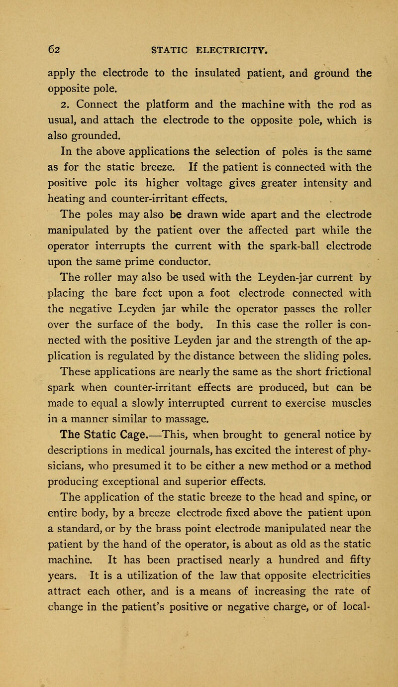 apply the electrode to the insulated patient, and ground the opposite pole. 2. Connect the platform and the machine with the rod as usual, and attach the electrode to the opposite pole, which is also grounded. In the above applications the selection of poles is the same as for the static breeze. If the patient is connected with the positive pole its higher voltage gives greater intensity and heating and counter-irritant effects. The poles may also be drawn wide apart and the electrode manipulated by the patient over the affected part while the operator interrupts the current with the spark-ball electrode upon the same prime conductor. The roller may also be used with the Leyden-jar current by placing the bare feet upon a foot electrode connected with the negative Leyd'en jar while the operator passes the roller over the surface of the body. In this case the roller is con- nected with the positive Leyden jar and the strength of the ap- plication is regulated by the distance between the sliding poles. These applications are nearly the same as the short frictional spark when counter-irritant effects are produced, but can be made to equal a slowly interrupted current to exercise muscles in a manner similar to massage. The Static Cage.—This, when brought to general notice by descriptions in medical journals, has excited the interest of phy- sicians, who presumed it to be either a new method or a method producing exceptional and superior effects. The application of the static breeze to the head and spine, or entire body, by a breeze electrode fixed above the patient upon a standard, or by the brass point electrode manipulated near the patient by the hand of the operator, is about as old as the static machine. It has been practised nearly a hundred and fifty years. It is a utilization of the law that opposite electricities attract each other, and is a means of increasing the rate of change in the patient's positive or negative charge, or of local-