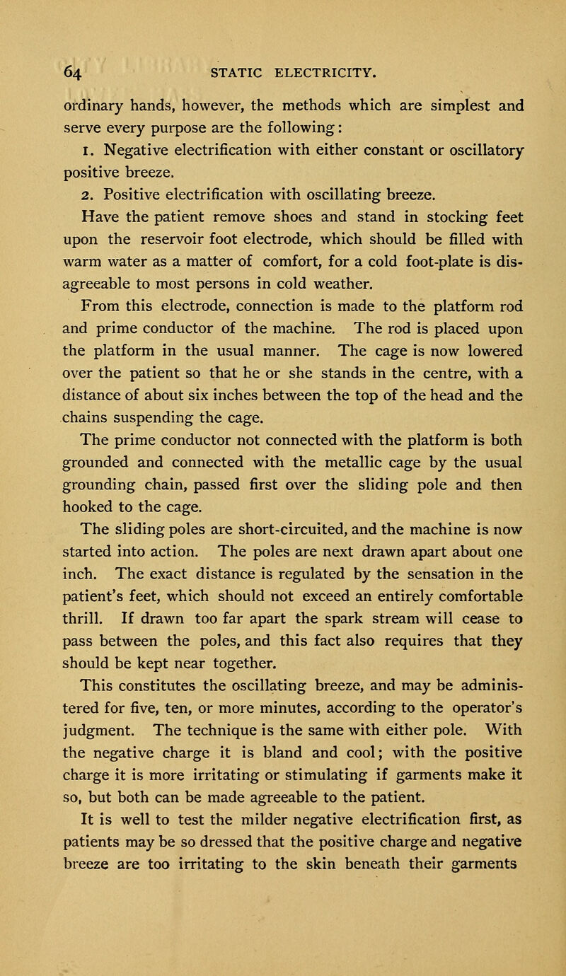 ordinary hands, however, the methods which are simplest and serve every purpose are the following: i. Negative electrification with either constant or oscillatory positive breeze. 2. Positive electrification with oscillating breeze. Have the patient remove shoes and stand in stocking feet upon the reservoir foot electrode, which should be filled with warm water as a matter of comfort, for a cold foot-plate is dis- agreeable to most persons in cold weather. From this electrode, connection is made to the platform rod and prime conductor of the machine. The rod is placed upon the platform in the usual manner. The cage is now lowered over the patient so that he or she stands in the centre, with a distance of about six inches between the top of the head and the chains suspending the cage. The prime conductor not connected with the platform is both grounded and connected with the metallic cage by the usual grounding chain, passed first over the sliding pole and then hooked to the cage. The sliding poles are short-circuited, and the machine is now started into action. The poles are next drawn apart about one inch. The exact distance is regulated by the sensation in the patient's feet, which should not exceed an entirely comfortable thrill. If drawn too far apart the spark stream will cease to pass between the poles, and this fact also requires that they should be kept near together. This constitutes the oscillating breeze, and may be adminis- tered for five, ten, or more minutes, according to the operator's judgment. The technique is the same with either pole. With the negative charge it is bland and cool; with the positive charge it is more irritating or stimulating if garments make it so, but both can be made agreeable to the patient. It is well to test the milder negative electrification first, as patients may be so dressed that the positive charge and negative breeze are too irritating to the skin beneath their garments