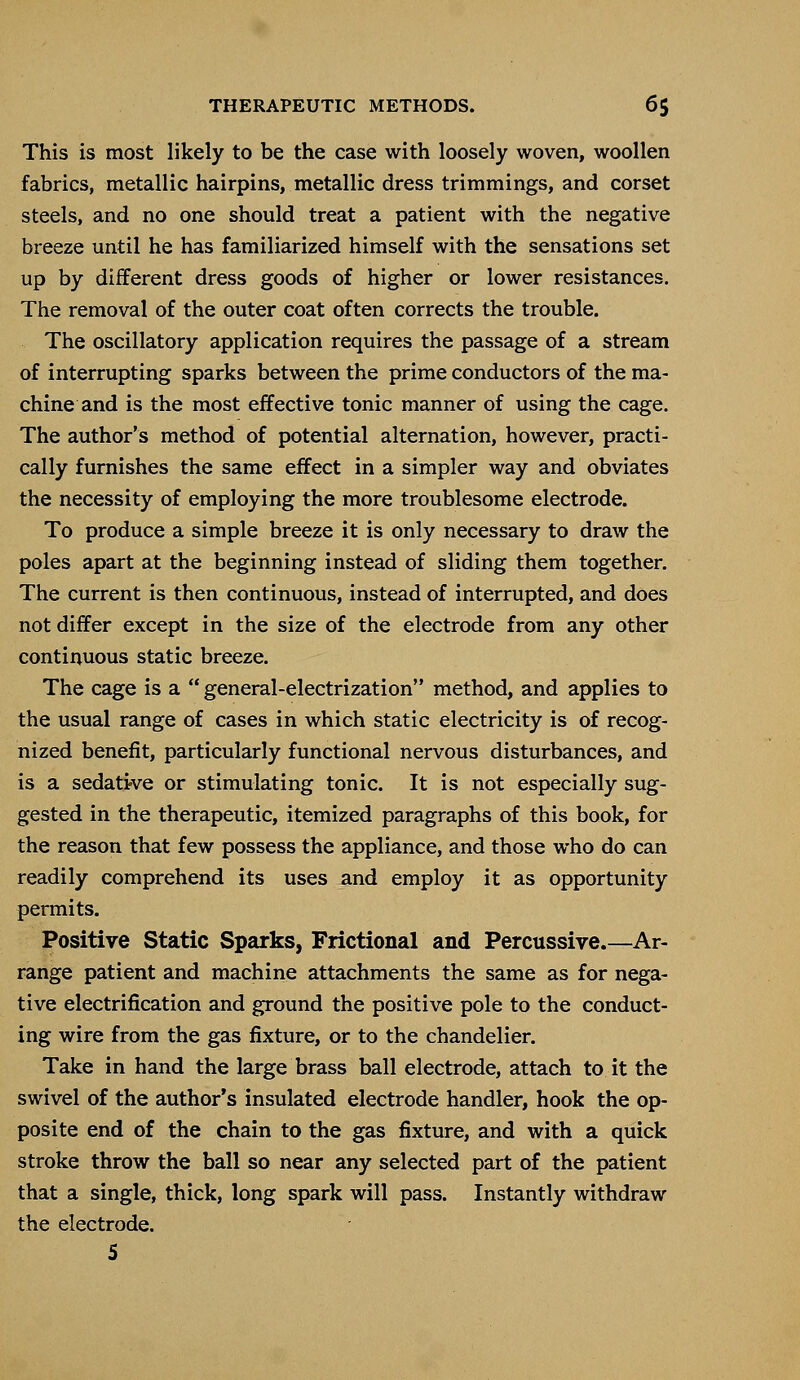 This is most likely to be the case with loosely woven, woollen fabrics, metallic hairpins, metallic dress trimmings, and corset steels, and no one should treat a patient with the negative breeze until he has familiarized himself with the sensations set up by different dress goods of higher or lower resistances. The removal of the outer coat often corrects the trouble. The oscillatory application requires the passage of a stream of interrupting sparks between the prime conductors of the ma- chine and is the most effective tonic manner of using the cage. The author's method of potential alternation, however, practi- cally furnishes the same effect in a simpler way and obviates the necessity of employing the more troublesome electrode. To produce a simple breeze it is only necessary to draw the poles apart at the beginning instead of sliding them together. The current is then continuous, instead of interrupted, and does not differ except in the size of the electrode from any other continuous static breeze. The cage is a  general-electrization method, and applies to the usual range of cases in which static electricity is of recog- nized benefit, particularly functional nervous disturbances, and is a sedative or stimulating tonic. It is not especially sug- gested in the therapeutic, itemized paragraphs of this book, for the reason that few possess the appliance, and those who do can readily comprehend its uses and employ it as opportunity permits. Positive Static Sparks, Frictional and Percussive.—Ar- range patient and machine attachments the same as for nega- tive electrification and ground the positive pole to the conduct- ing wire from the gas fixture, or to the chandelier. Take in hand the large brass ball electrode, attach to it the swivel of the author's insulated electrode handler, hook the op- posite end of the chain to the gas fixture, and with a quick stroke throw the ball so near any selected part of the patient that a single, thick, long spark will pass. Instantly withdraw the electrode.