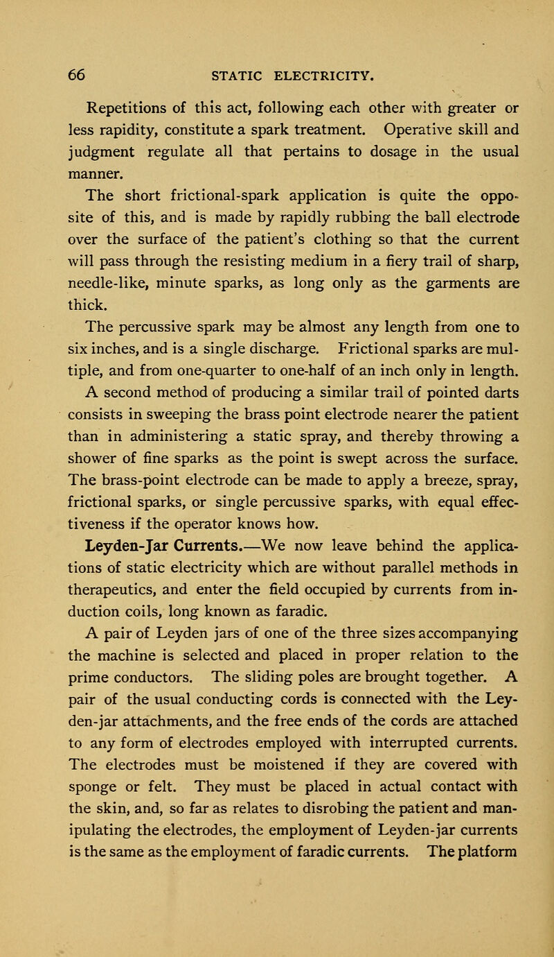 Repetitions of this act, following each other with greater or less rapidity, constitute a spark treatment. Operative skill and judgment regulate all that pertains to dosage in the usual manner. The short frictional-spark application is quite the oppo- site of this, and is made by rapidly rubbing the ball electrode over the surface of the patient's clothing so that the current will pass through the resisting medium in a fiery trail of sharp, needle-like, minute sparks, as long only as the garments are thick. The percussive spark may be almost any length from one to six inches, and is a single discharge. Frictional sparks are mul- tiple, and from one-quarter to one-half of an inch only in length. A second method of producing a similar trail of pointed darts consists in sweeping the brass point electrode nearer the patient than in administering a static spray, and thereby throwing a shower of fine sparks as the point is swept across the surface. The brass-point electrode can be made to apply a breeze, spray, frictional sparks, or single percussive sparks, with equal effec- tiveness if the operator knows how. Leyden-Jar Currents.—We now leave behind the applica- tions of static electricity which are without parallel methods in therapeutics, and enter the field occupied by currents from in- duction coils, long known as faradic. A pair of Leyden jars of one of the three sizes accompanying the machine is selected and placed in proper relation to the prime conductors. The sliding poles are brought together. A pair of the usual conducting cords is connected with the Ley- den-jar attachments, and the free ends of the cords are attached to any form of electrodes employed with interrupted currents. The electrodes must be moistened if they are covered with sponge or felt. They must be placed in actual contact with the skin, and, so far as relates to disrobing the patient and man- ipulating the electrodes, the employment of Leyden-jar currents is the same as the employment of faradic currents. The platform