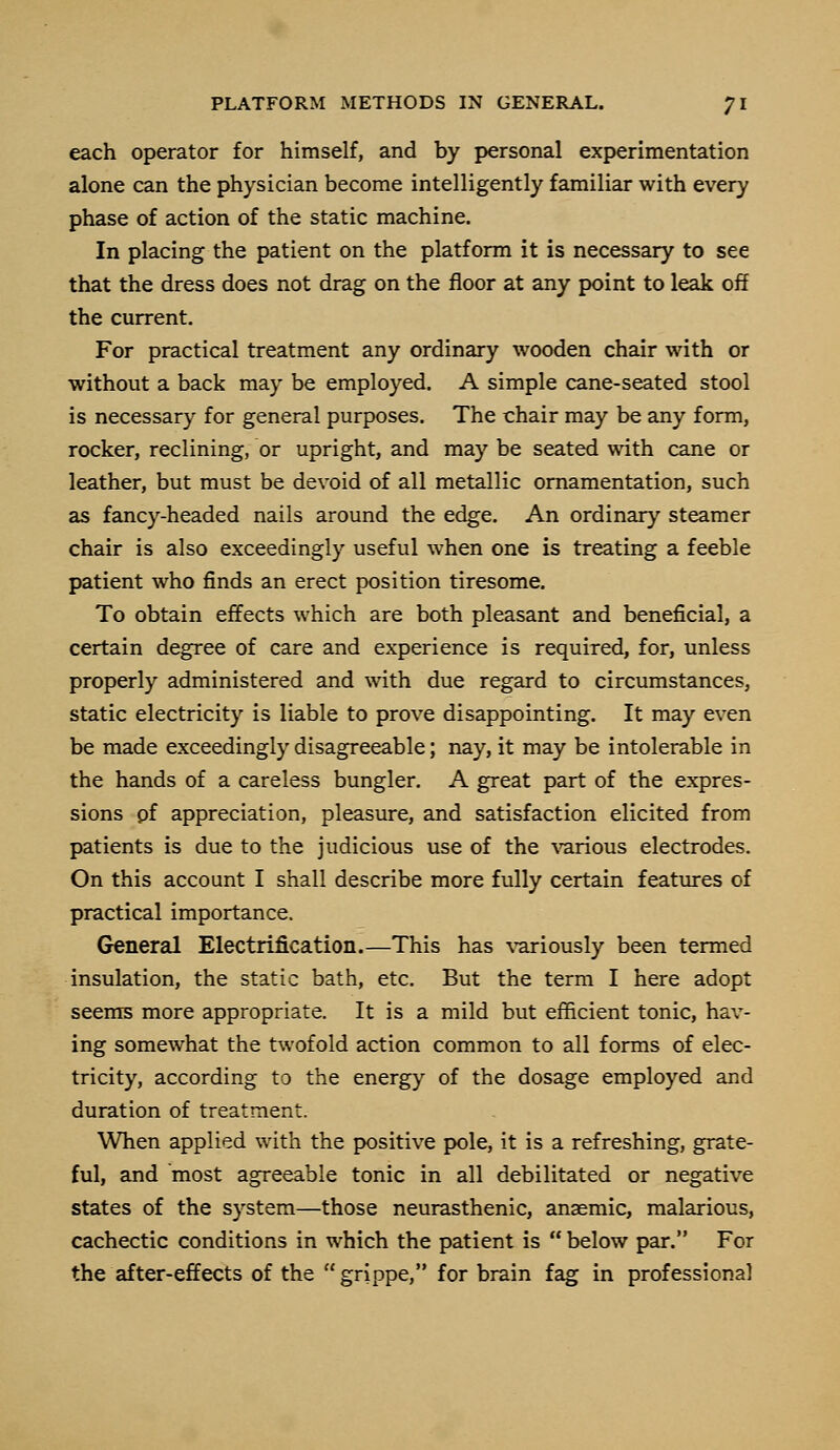 each operator for himself, and by personal experimentation alone can the physician become intelligently familiar with every phase of action of the static machine. In placing the patient on the platform it is necessary to see that the dress does not drag on the floor at any point to leak off the current. For practical treatment any ordinary wooden chair with or without a back may be employed. A simple cane-seated stool is necessary for general purposes. The chair may be any form, rocker, reclining, or upright, and may be seated with cane or leather, but must be devoid of all metallic ornamentation, such as fancy-headed nails around the edge. An ordinary steamer chair is also exceedingly useful when one is treating a feeble patient who finds an erect position tiresome. To obtain effects which are both pleasant and beneficial, a certain degree of care and experience is required, for, unless properly administered and with due regard to circumstances, static electricity is liable to prove disappointing. It may even be made exceedingly disagreeable; nay, it may be intolerable in the hands of a careless bungler. A great part of the expres- sions pf appreciation, pleasure, and satisfaction elicited from patients is due to the judicious use of the various electrodes. On this account I shall describe more fully certain features of practical importance. General Electrification.—This has variously been termed insulation, the static bath, etc. But the term I here adopt seems more appropriate. It is a mild but efficient tonic, hav- ing somewhat the twofold action common to all forms of elec- tricity, according to the energy of the dosage employed and duration of treatment. When applied with the positive pole, it is a refreshing, grate- ful, and most agreeable tonic in all debilitated or negative states of the system—those neurasthenic, anaemic, malarious, cachectic conditions in which the patient is  below par. For the after-effects of the grippe, for brain fag in professional