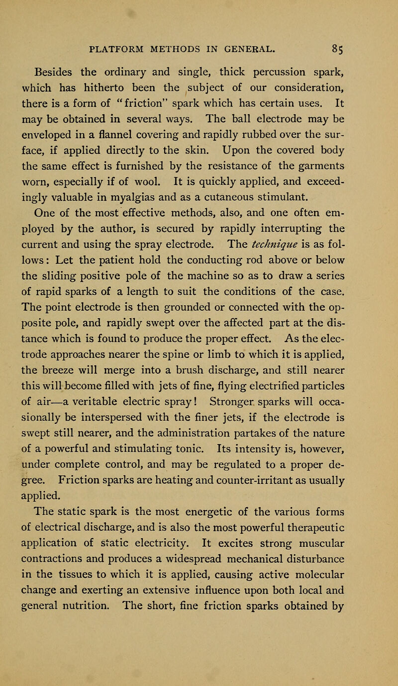 Besides the ordinary and single, thick percussion spark, which has hitherto been the subject of our consideration, there is a form of  friction spark which has certain uses. It may be obtained in several ways. The ball electrode may be enveloped in a flannel covering and rapidly rubbed over the sur- face, if applied directly to the skin. Upon the covered body the same effect is furnished by the resistance of the garments worn, especially if of wool. It is quickly applied, and exceed- ingly valuable in myalgias and as a cutaneous stimulant. One of the most effective methods, also, and one often em- ployed by the author, is secured by rapidly interrupting the current and using the spray electrode. The technique is as fol- lows : Let the patient hold the conducting rod above or below the sliding positive pole of the machine so as to draw a series of rapid sparks of a length to suit the conditions of the case. The point electrode is then grounded or connected with the op- posite pole, and rapidly swept over the affected part at the dis- tance which is found to produce the proper effect. As the elec- trode approaches nearer the spine or limb to which it is applied, the breeze will merge into a brush discharge, and still nearer this will become filled with jets of fine, flying electrified particles of air—a veritable electric spray! Stronger sparks will occa- sionally be interspersed with the finer jets, if the electrode is swept still nearer, and the administration partakes of the nature of a powerful and stimulating tonic. Its intensity is, however, under complete control, and may be regulated to a proper de- gree. Friction sparks are heating and counter-irritant as usually applied. The static spark is the most energetic of the various forms of electrical discharge, and is also the most powerful therapeutic application of static electricity. It excites strong muscular contractions and produces a widespread mechanical disturbance in the tissues to which it is applied, causing active molecular change and exerting an extensive influence upon both local and general nutrition. The short, fine friction sparks obtained by