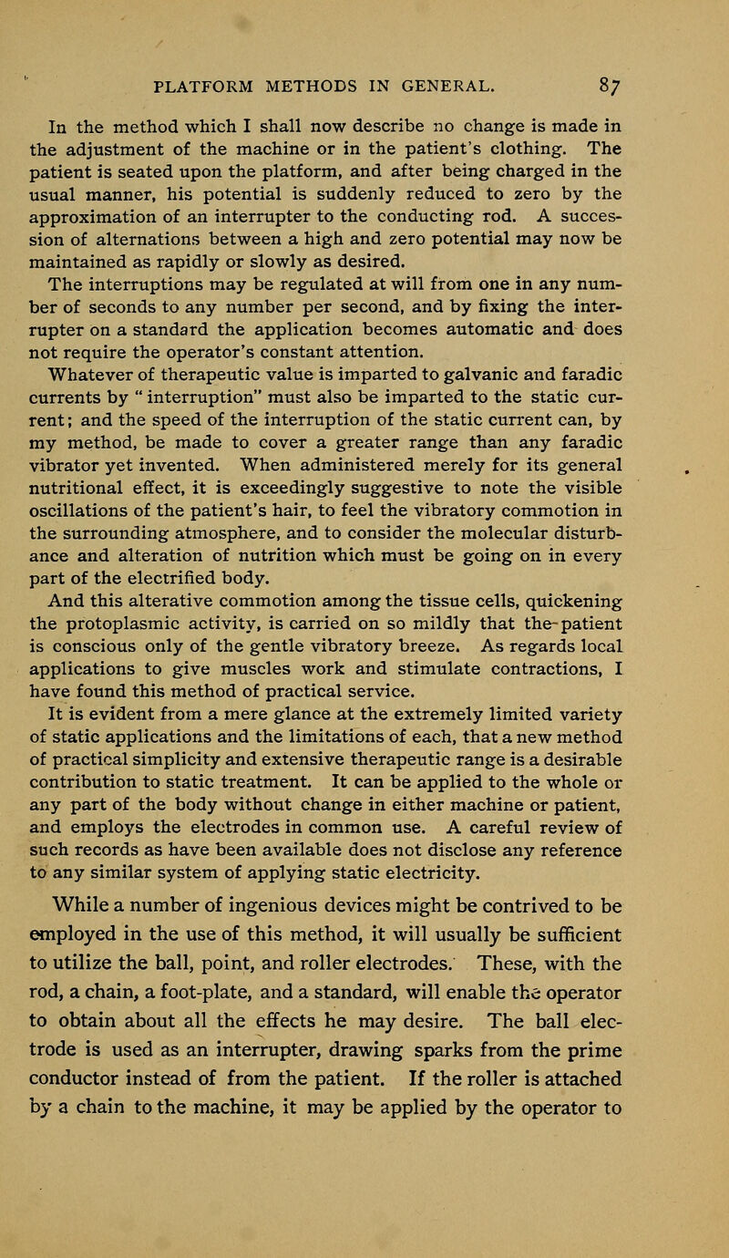 In the method which I shall now describe no change is made in the adjustment of the machine or in the patient's clothing. The patient is seated upon the platform, and after being charged in the usual manner, his potential is suddenly reduced to zero by the approximation of an interrupter to the conducting rod. A succes- sion of alternations between a high and zero potential may now be maintained as rapidly or slowly as desired. The interruptions may be regulated at will from one in any num- ber of seconds to any number per second, and by fixing the inter- rupter on a standard the application becomes automatic and does not require the operator's constant attention. Whatever of therapeutic value is imparted to galvanic and faradic currents by  interruption must also be imparted to the static cur- rent ; and the speed of the interruption of the static current can, by my method, be made to cover a greater range than any faradic vibrator yet invented. When administered merely for its general nutritional effect, it is exceedingly suggestive to note the visible oscillations of the patient's hair, to feel the vibratory commotion in the surrounding atmosphere, and to consider the molecular disturb- ance and alteration of nutrition which must be going on in every part of the electrified body. And this alterative commotion among the tissue cells, quickening the protoplasmic activity, is carried on so mildly that the-patient is conscious only of the gentle vibratory breeze. As regards local applications to give muscles work and stimulate contractions, I have found this method of practical service. It is evident from a mere glance at the extremely limited variety of static applications and the limitations of each, that a new method of practical simplicity and extensive therapeutic range is a desirable contribution to static treatment. It can be applied to the whole or any part of the body without change in either machine or patient, and employs the electrodes in common use. A careful review of such records as have been available does not disclose any reference to any similar system of applying static electricity. While a number of ingenious devices might be contrived to be employed in the use of this method, it will usually be sufficient to utilize the ball, point, and roller electrodes. These, with the rod, a chain, a foot-plate, and a standard, will enable the operator to obtain about all the effects he may desire. The ball elec- trode is used as an interrupter, drawing sparks from the prime conductor instead of from the patient. If the roller is attached by a chain to the machine, it may be applied by the operator to