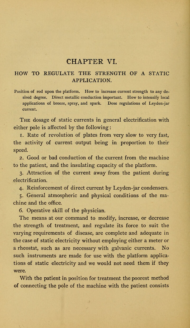 HOW TO REGULATE THE STRENGTH OF A STATIC APPLICATION. Position of rod upon the platform. How to increase current strength to any de- sired degree. Direct metallic conduction important. How to intensify local applications of breeze, spray, and spark. Dose regulations of Leyden-jar current. The dosage of static currents in general electrification with either pole is affected by the following: i. Rate of revolution of plates from very slow to very fast, the activity of current output being in proportion to their speed. 2. Good or bad conduction of the current from the machine to the patient, and the insulating capacity of the platform. 3. Attraction of the current away from the patient during electrification. 4. Reinforcement of direct current by Leyden-jar condensers. 5. General atmospheric and physical conditions of the ma- chine and the office. 6. Operative skill of the physician. The means at our command to modify, increase, or decrease the strength of treatment, and regulate its force to suit the varying requirements of disease, are complete and adequate in the case of static electricity without employing either a meter or a rheostat, such as are necessary with galvanic currents. No such instruments are made for use with the platform applica- tions of static electricity and we would not need them if they were. With the patient in position for treatment the poorest method of connecting the pole of the machine with the patient consists