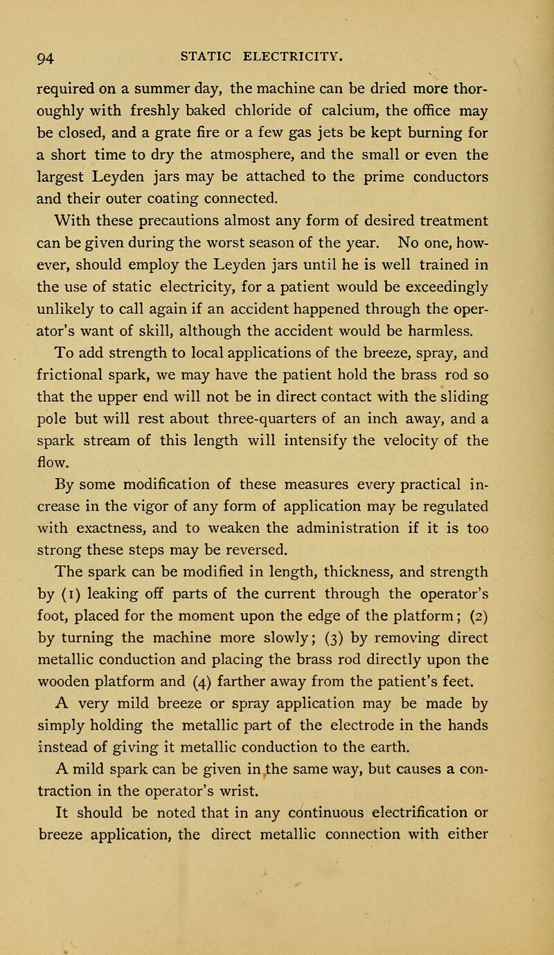 required on a summer day, the machine can be dried more thor- oughly with freshly baked chloride of calcium, the office may be closed, and a grate fire or a few gas jets be kept burning for a short time to dry the atmosphere, and the small or even the largest Leyden jars may be attached to the prime conductors and their outer coating connected. With these precautions almost any form of desired treatment can be given during the worst season of the year. No one, how- ever, should employ the Leyden jars until he is well trained in the use of static electricity, for a patient would be exceedingly unlikely to call again if an accident happened through the oper- ator's want of skill, although the accident would be harmless. To add strength to local applications of the breeze, spray, and frictional spark, we may have the patient hold the brass rod so that the upper end will not be in direct contact with the sliding pole but will rest about three-quarters of an inch away, and a spark stream of this length will intensify the velocity of the flow. By some modification of these measures every practical in- crease in the vigor of any form of application may be regulated with exactness, and to weaken the administration if it is too strong these steps may be reversed. The spark can be modified in length, thickness, and strength by (i) leaking off parts of the current through the operator's foot, placed for the moment upon the edge of the platform; (2) by turning the machine more slowly; (3) by removing direct metallic conduction and placing the brass rod directly upon the wooden platform and (4) farther away from the patient's feet. A very mild breeze or spray application may be made by simply holding the metallic part of the electrode in the hands instead of giving it metallic conduction to the earth. A mild spark can be given in the same way, but causes a con- traction in the operator's wrist. It should be noted that in any continuous electrification or breeze application, the direct metallic connection with either